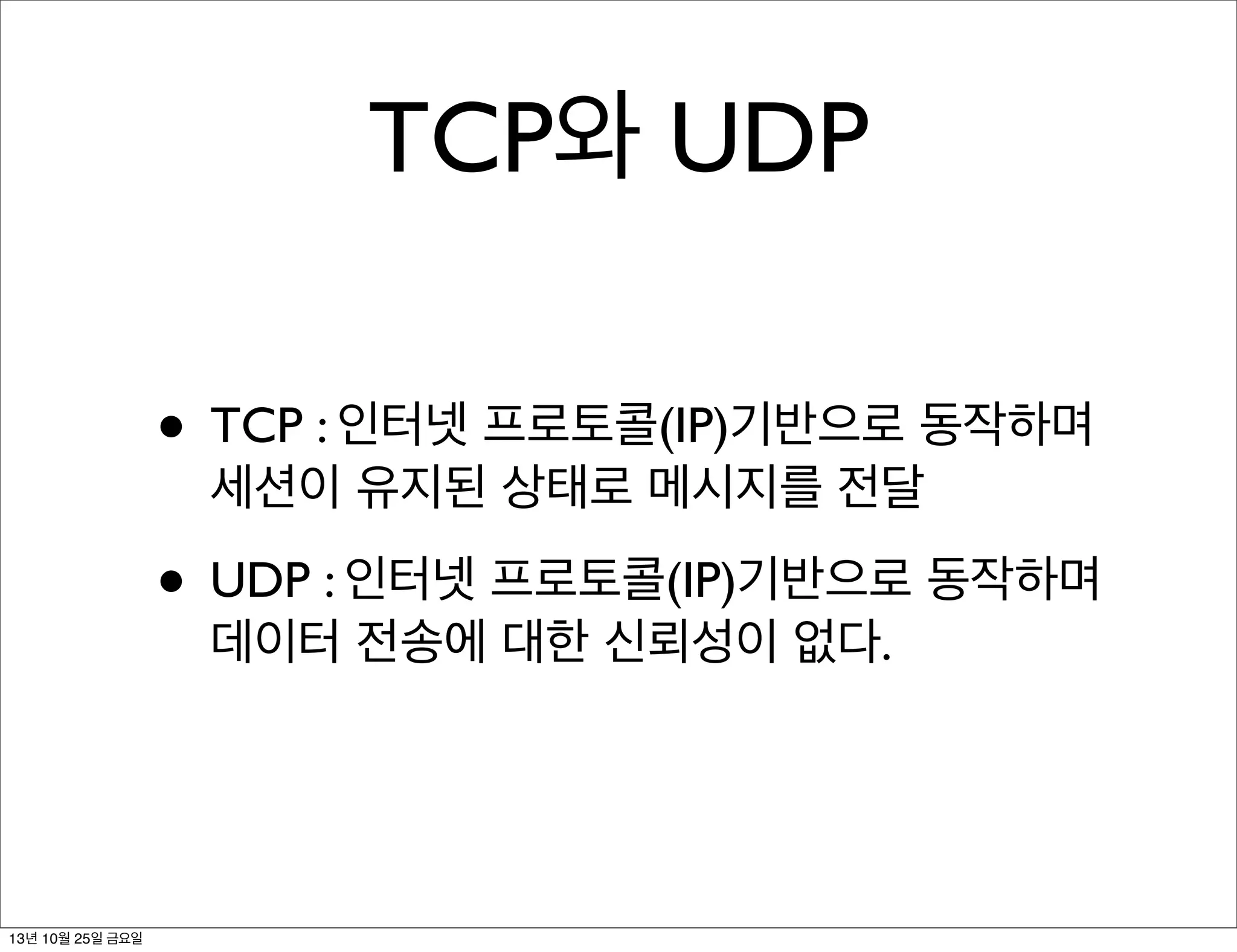TCP와 UDP
• TCP : 인터넷 프로토콜(IP)기반으로 동작하며
세션이 유지된 상태로 메시지를 전달

• UDP : 인터넷 프로토콜(IP)기반으로 동작하며
데이터 전송에 대한 신뢰성이 없다.

13년 10월 25일 금요일

 