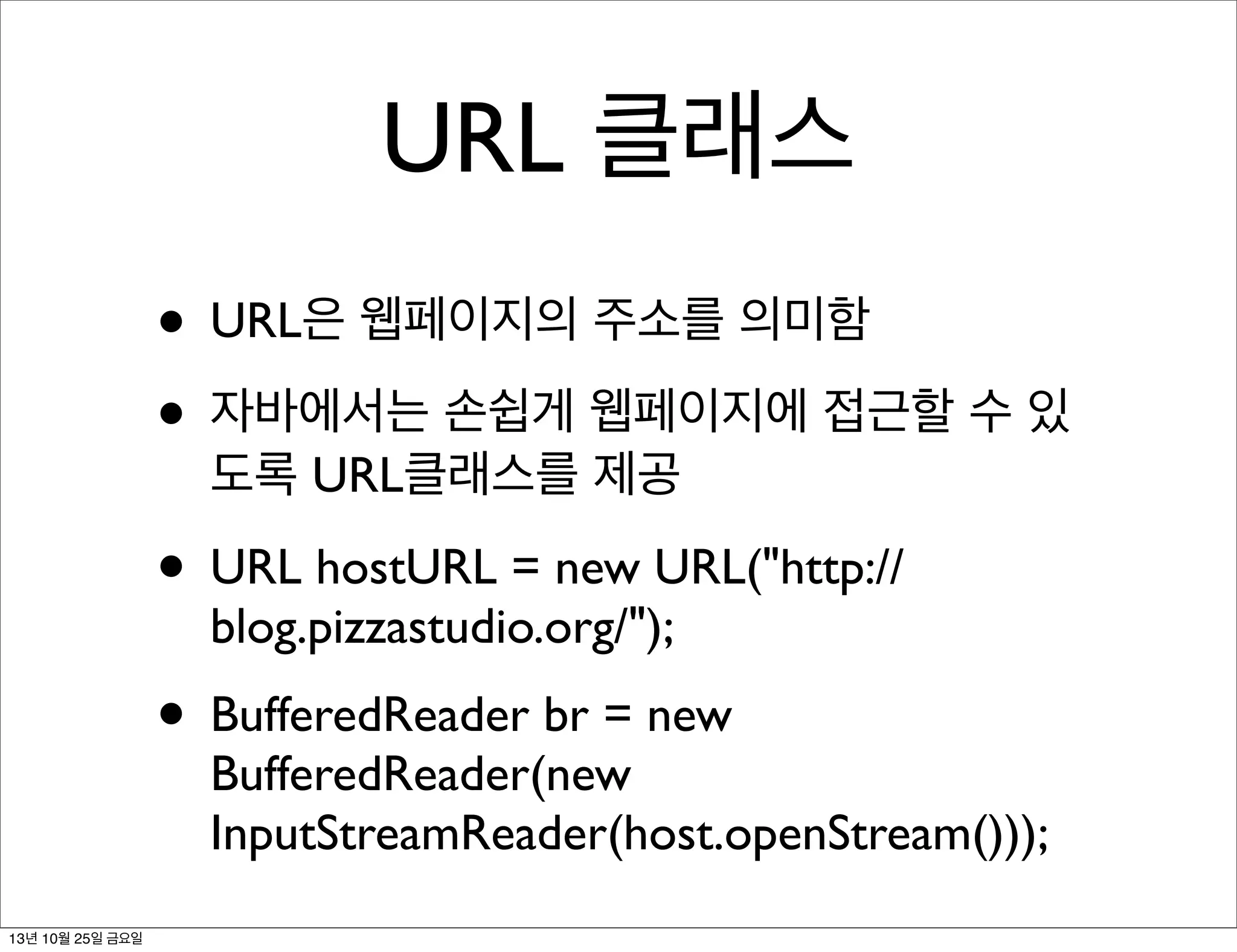 URL 클래스
• URL은 웹페이지의 주소를 의미함
• 자바에서는 손쉽게 웹페이지에 접근할 수 있
도록 URL클래스를 제공

• URL hostURL = new URL("http://
blog.pizzastudio.org/");

• BufferedReader br = new

BufferedReader(new
InputStreamReader(host.openStream()));

13년 10월 25일 금요일

 