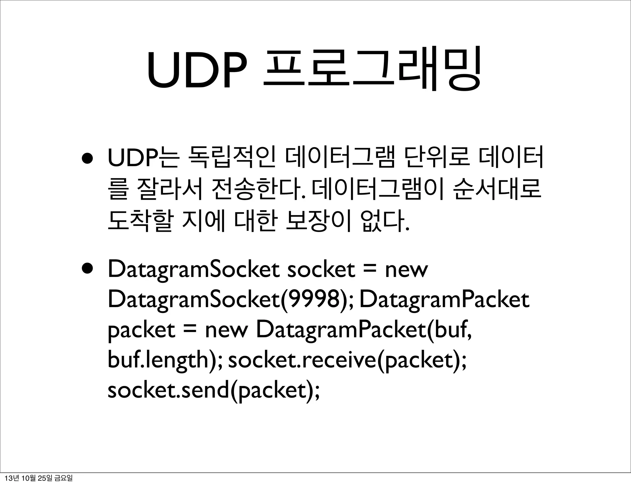 UDP 프로그래밍
• UDP는 독립적인 데이터그램 단위로 데이터
를 잘라서 전송한다. 데이터그램이 순서대로
도착할 지에 대한 보장이 없다.

• DatagramSocket socket = new

DatagramSocket(9998); DatagramPacket
packet = new DatagramPacket(buf,
buf.length); socket.receive(packet);
socket.send(packet);

13년 10월 25일 금요일

 