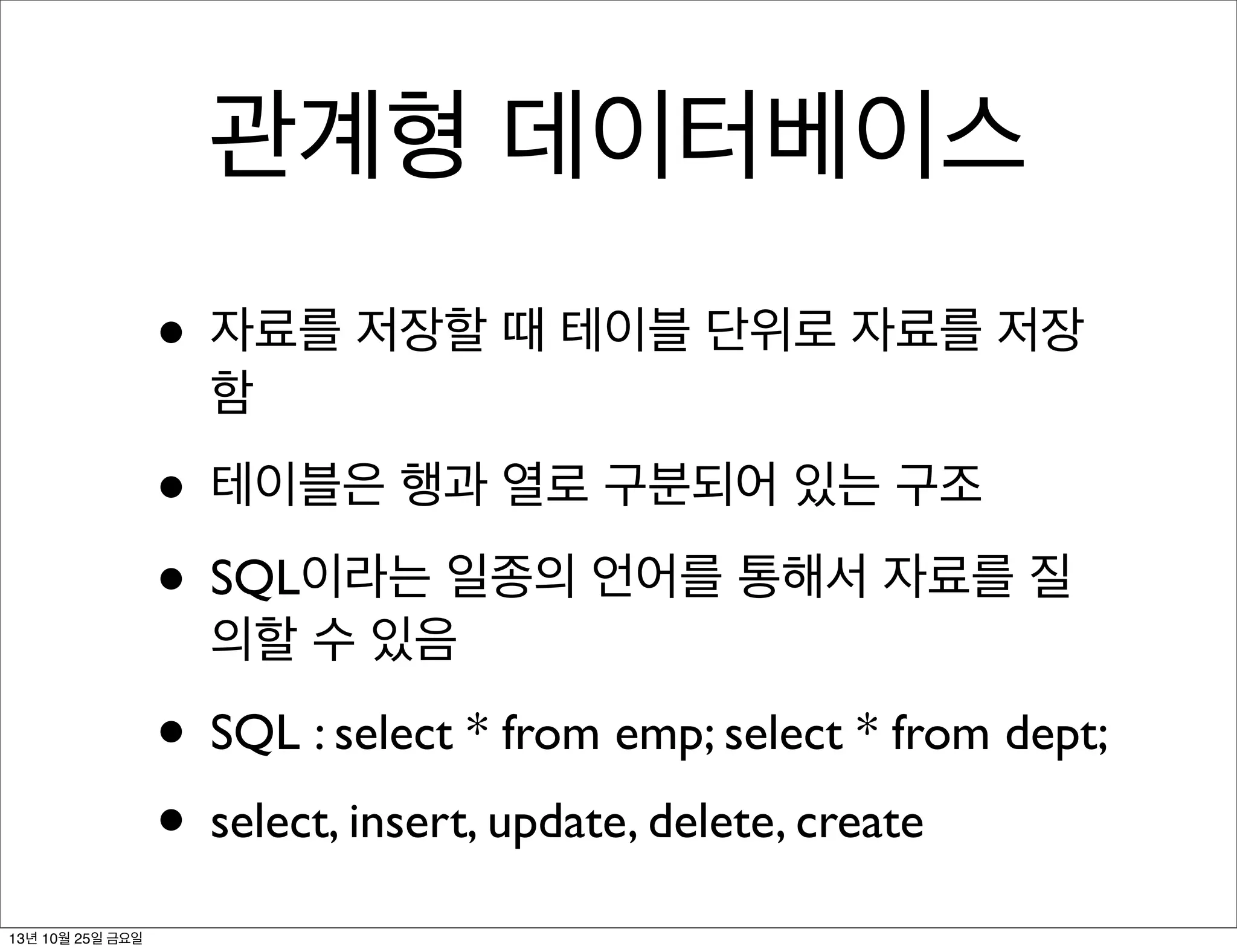 관계형 데이터베이스
• 자료를 저장할 때 테이블 단위로 자료를 저장
함

• 테이블은 행과 열로 구분되어 있는 구조
• SQL이라는 일종의 언어를 통해서 자료를 질
의할 수 있음

• SQL : select * from emp; select * from dept;
• select, insert, update, delete, create
13년 10월 25일 금요일

 