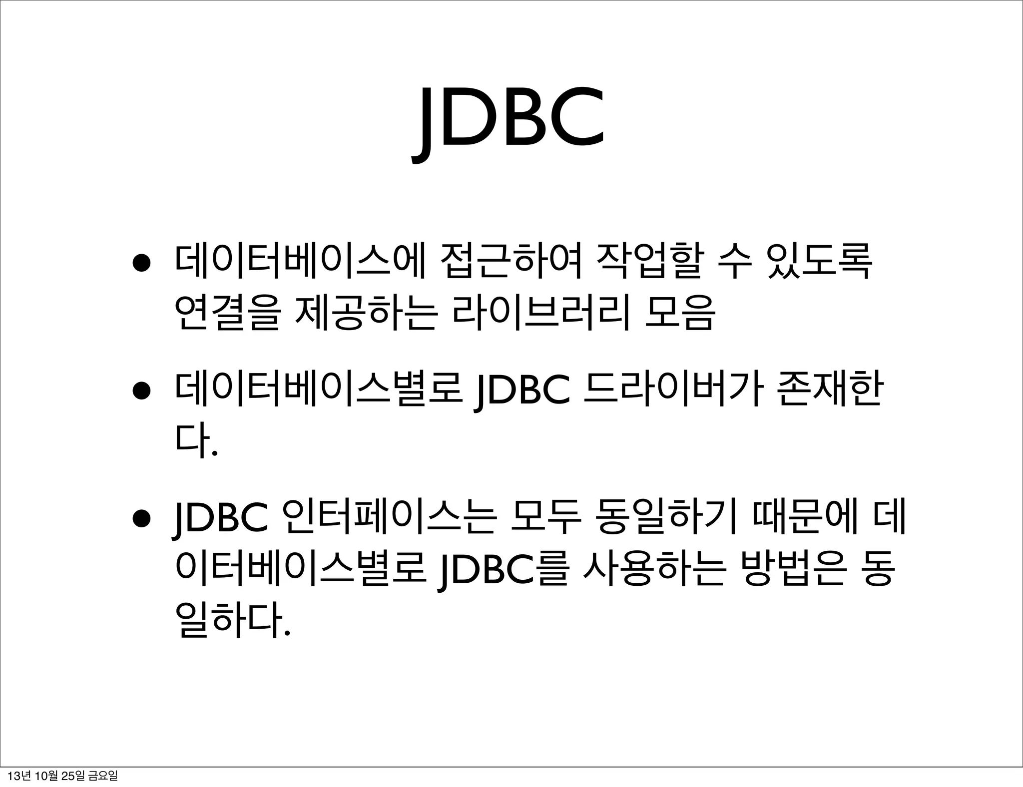 JDBC
• 데이터베이스에 접근하여 작업할 수 있도록
연결을 제공하는 라이브러리 모음

• 데이터베이스별로 JDBC 드라이버가 존재한
다.

• JDBC 인터페이스는 모두 동일하기 때문에 데
이터베이스별로 JDBC를 사용하는 방법은 동
일하다.

13년 10월 25일 금요일

 