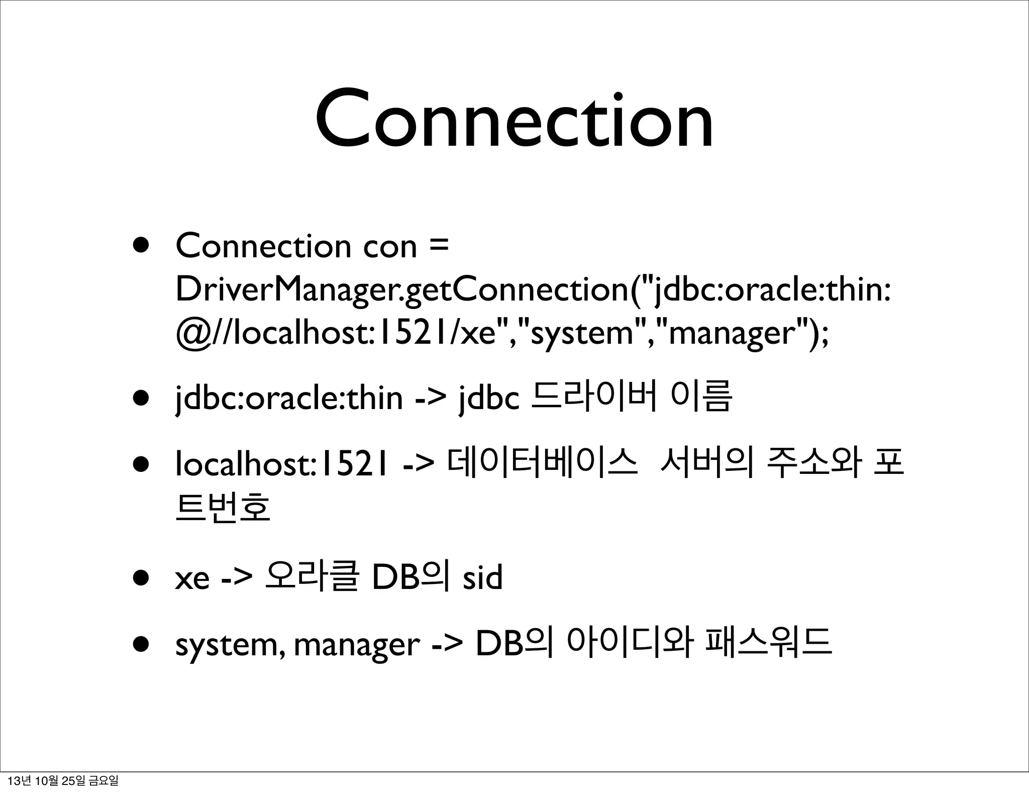 Connection
•
•
•

jdbc:oracle:thin -> jdbc 드라이버 이름

•
•
13년 10월 25일 금요일

Connection con =
DriverManager.getConnection("jdbc:oracle:thin:
@//localhost:1521/xe","system","manager");

xe -> 오라클 DB의 sid

localhost:1521 -> 데이터베이스 서버의 주소와 포
트번호
system, manager -> DB의 아이디와 패스워드

 