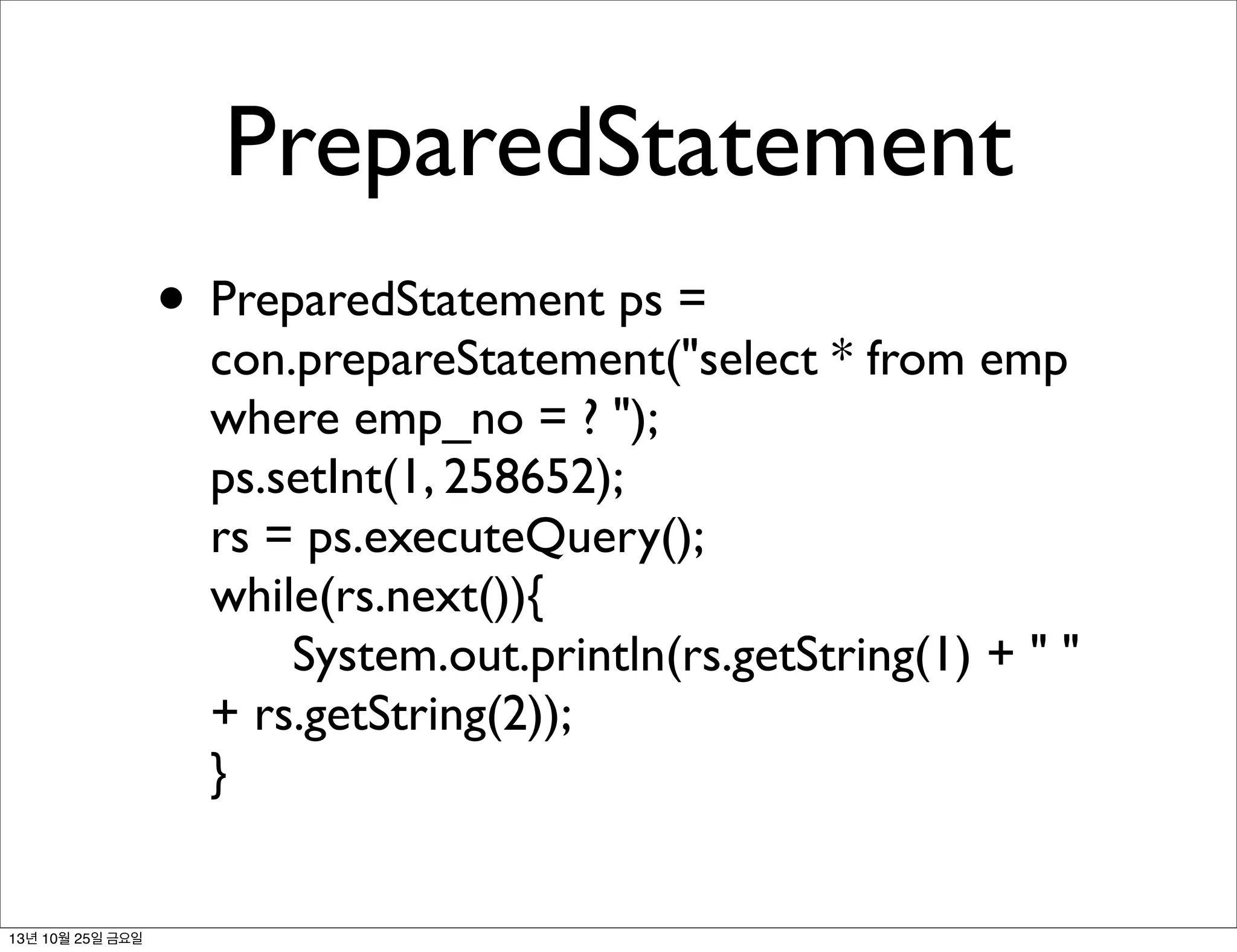 PreparedStatement
• PreparedStatement ps =

con.prepareStatement("select * from emp
where emp_no = ? ");
ps.setInt(1, 258652);
rs = ps.executeQuery();
while(rs.next()){
	

 System.out.println(rs.getString(1) + " "
+ rs.getString(2));
}

13년 10월 25일 금요일

 