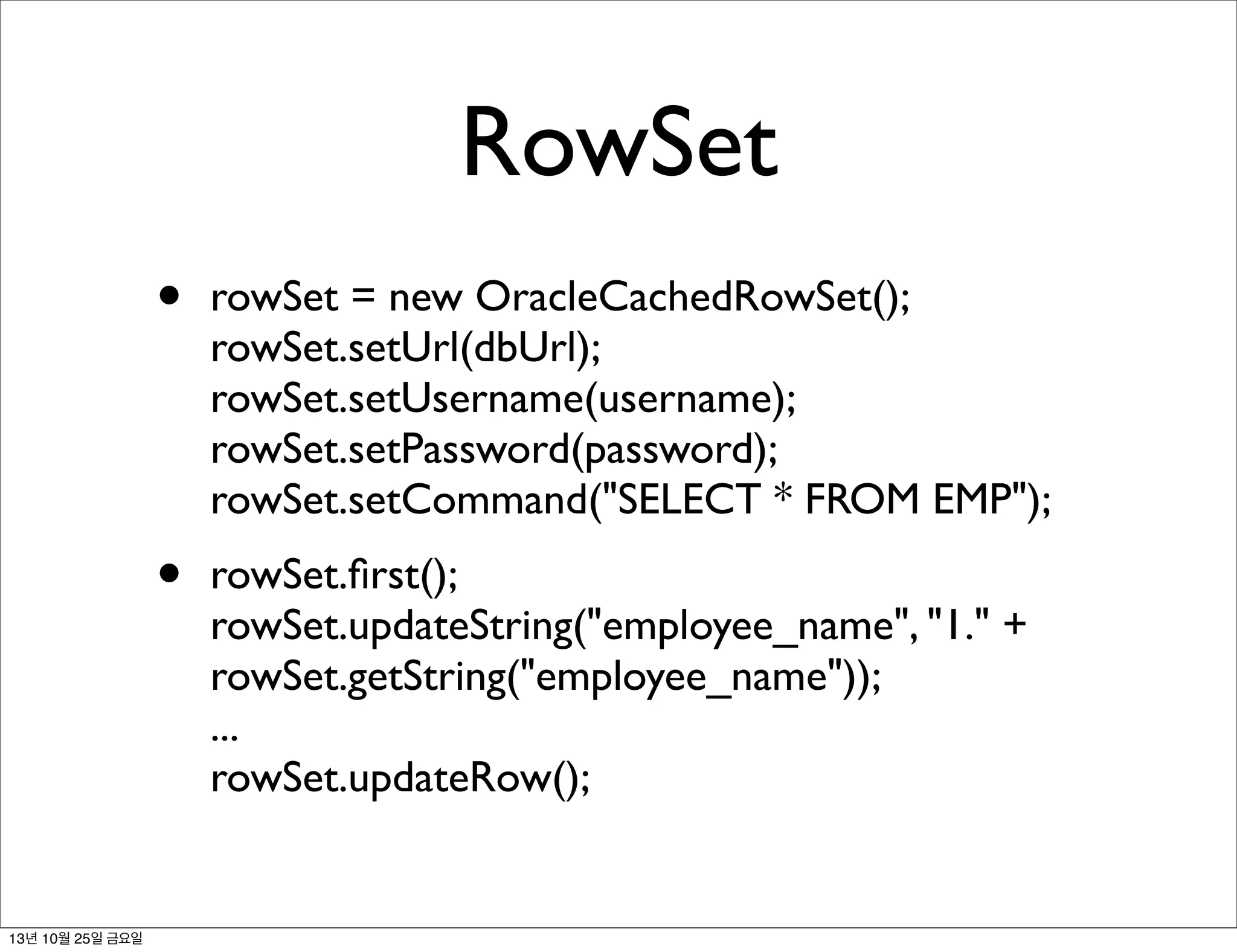 RowSet
•

•

13년 10월 25일 금요일

rowSet = new OracleCachedRowSet();
rowSet.setUrl(dbUrl);
rowSet.setUsername(username);
rowSet.setPassword(password);
rowSet.setCommand("SELECT * FROM EMP");
rowSet.ﬁrst();
rowSet.updateString("employee_name", "1." +
rowSet.getString("employee_name"));
...
rowSet.updateRow();

 