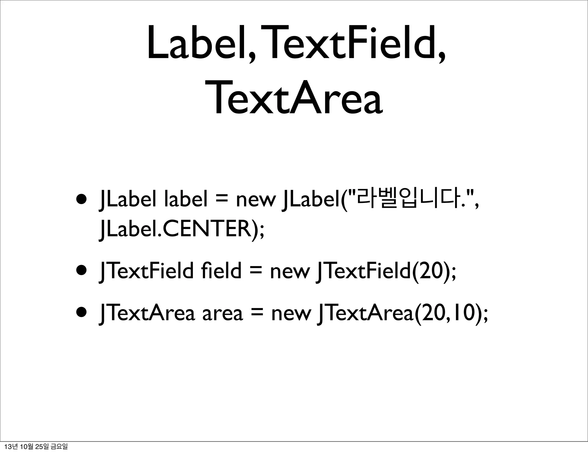 Label, TextField,
TextArea
• JLabel label = new JLabel("라벨입니다.",
JLabel.CENTER);

• JTextField ﬁeld = new JTextField(20);
• JTextArea area = new JTextArea(20,10);

13년 10월 25일 금요일

 