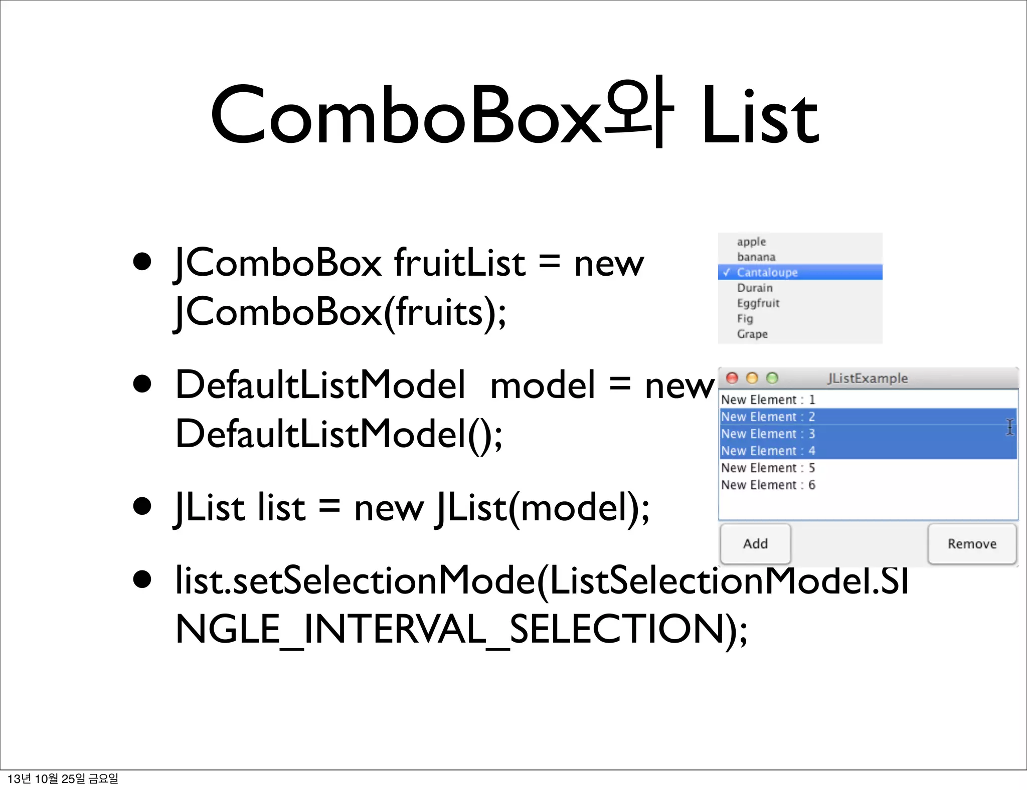 ComboBox와 List
• JComboBox fruitList = new
JComboBox(fruits);

• DefaultListModel

model = new
DefaultListModel();

• JList list = new JList(model);
• list.setSelectionMode(ListSelectionModel.SI
NGLE_INTERVAL_SELECTION);

13년 10월 25일 금요일

 