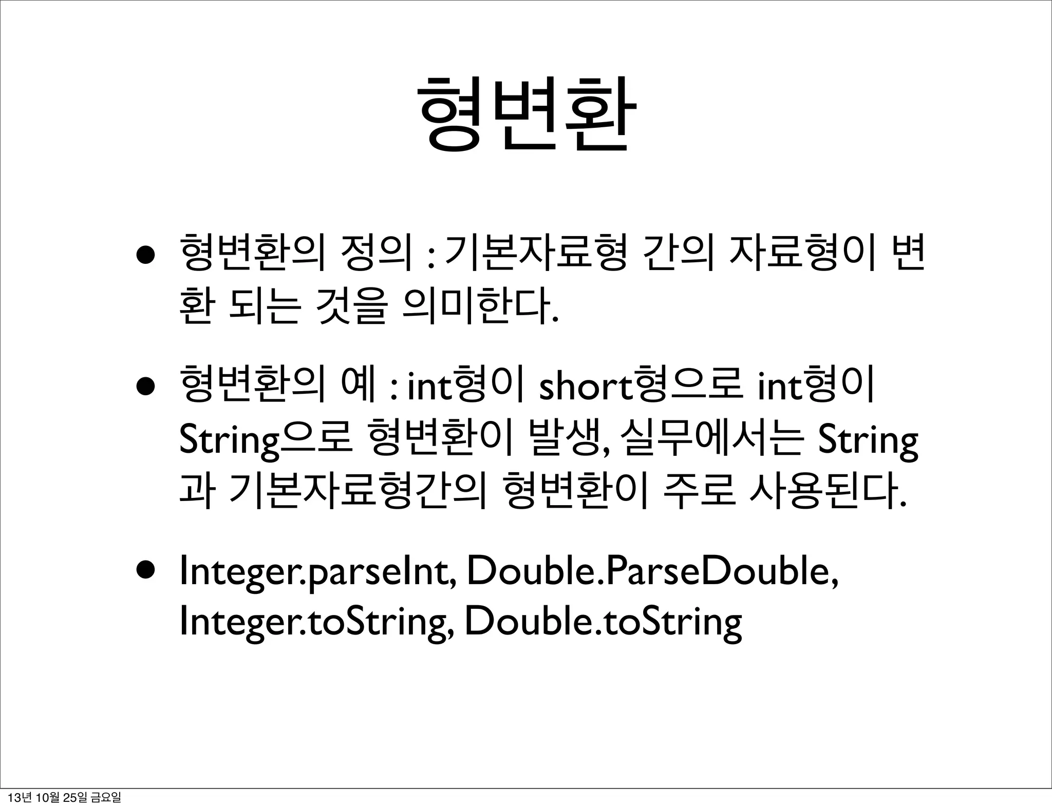 형변환
• 형변환의 정의 : 기본자료형 간의 자료형이 변
환 되는 것을 의미한다.

• 형변환의 예 : int형이 short형으로 int형이

String으로 형변환이 발생, 실무에서는 String
과 기본자료형간의 형변환이 주로 사용된다.

• Integer.parseInt, Double.ParseDouble,
Integer.toString, Double.toString

13년 10월 25일 금요일

 