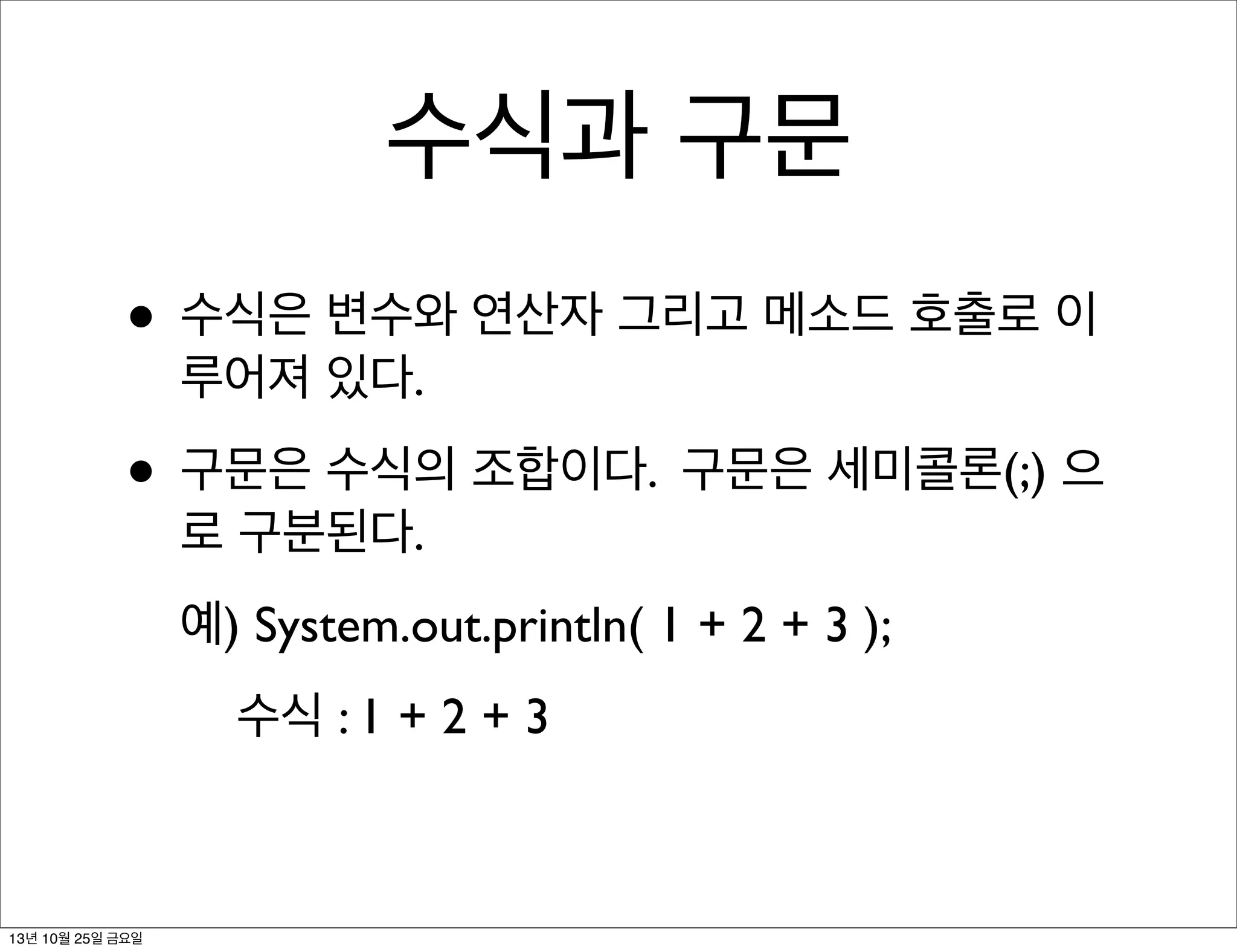 수식과 구문
• 수식은 변수와 연산자 그리고 메소드 호출로 이
루어져 있다.

• 구문은 수식의 조합이다. 구문은 세미콜론(;) 으
로 구분된다.

예) System.out.println( 1 + 2 + 3 );
수식 : 1 + 2 + 3

13년 10월 25일 금요일

 