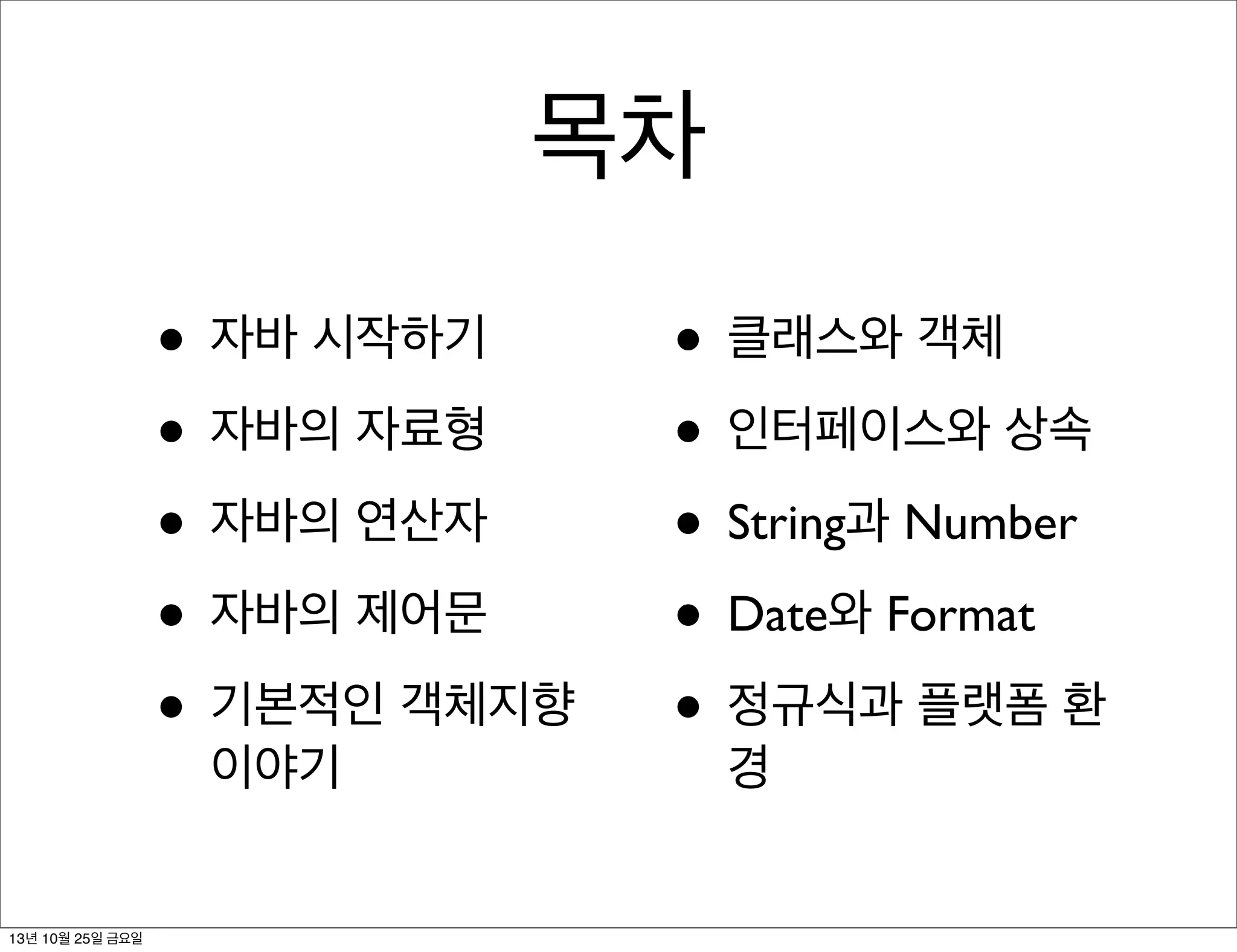 목차
• 자바 시작하기
• 자바의 자료형
• 자바의 연산자
• 자바의 제어문
• 기본적인 객체지향
이야기

13년 10월 25일 금요일

• 클래스와 객체
• 인터페이스와 상속
• String과 Number
• Date와 Format
• 정규식과 플랫폼 환
경

 