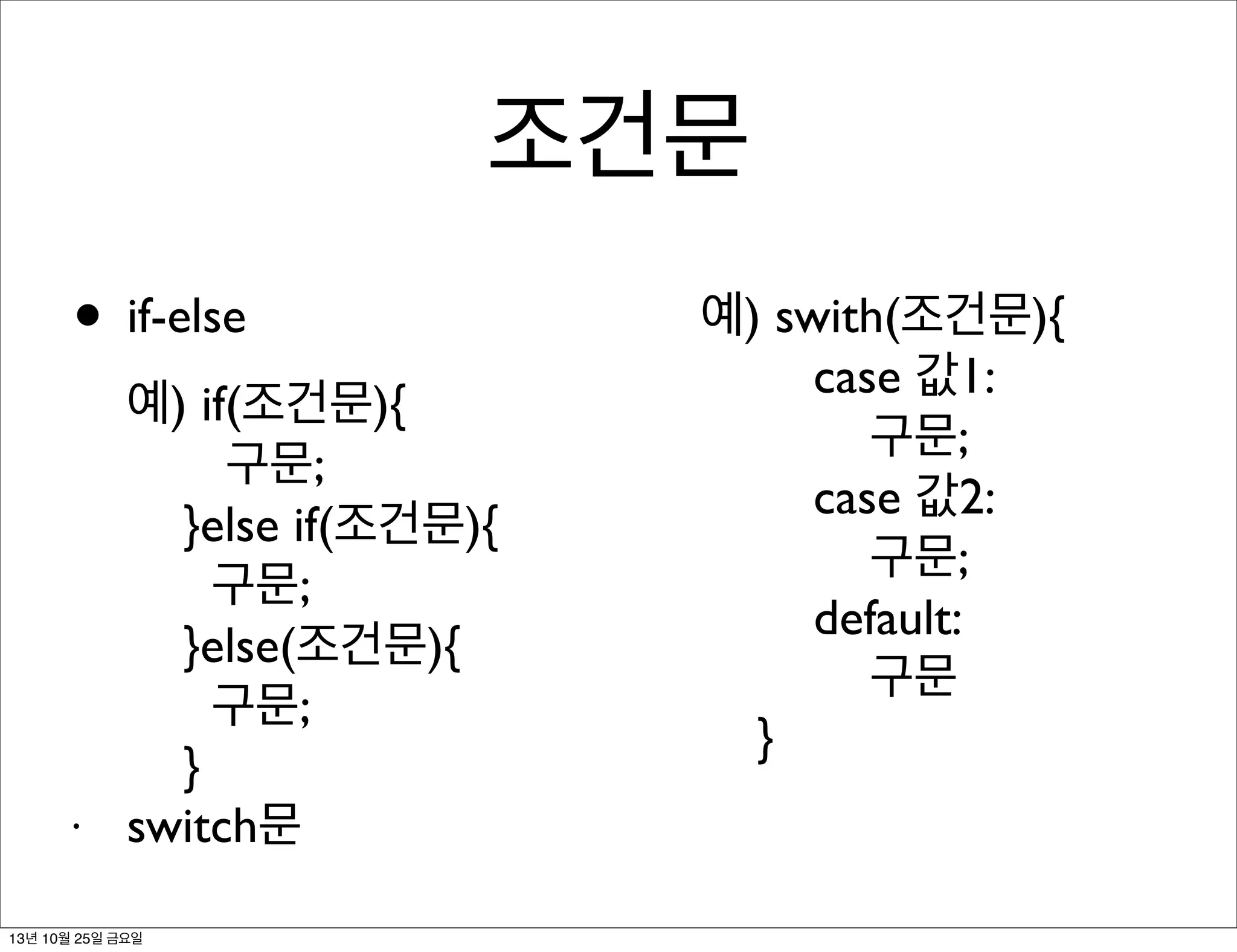 조건문
• if-else

•

예) if(조건문){
구문;
}else if(조건문){
구문;
}else(조건문){
구문;
}
switch문

13년 10월 25일 금요일

예) swith(조건문){
case 값1:
구문;
case 값2:
구문;
default:
구문
}

 