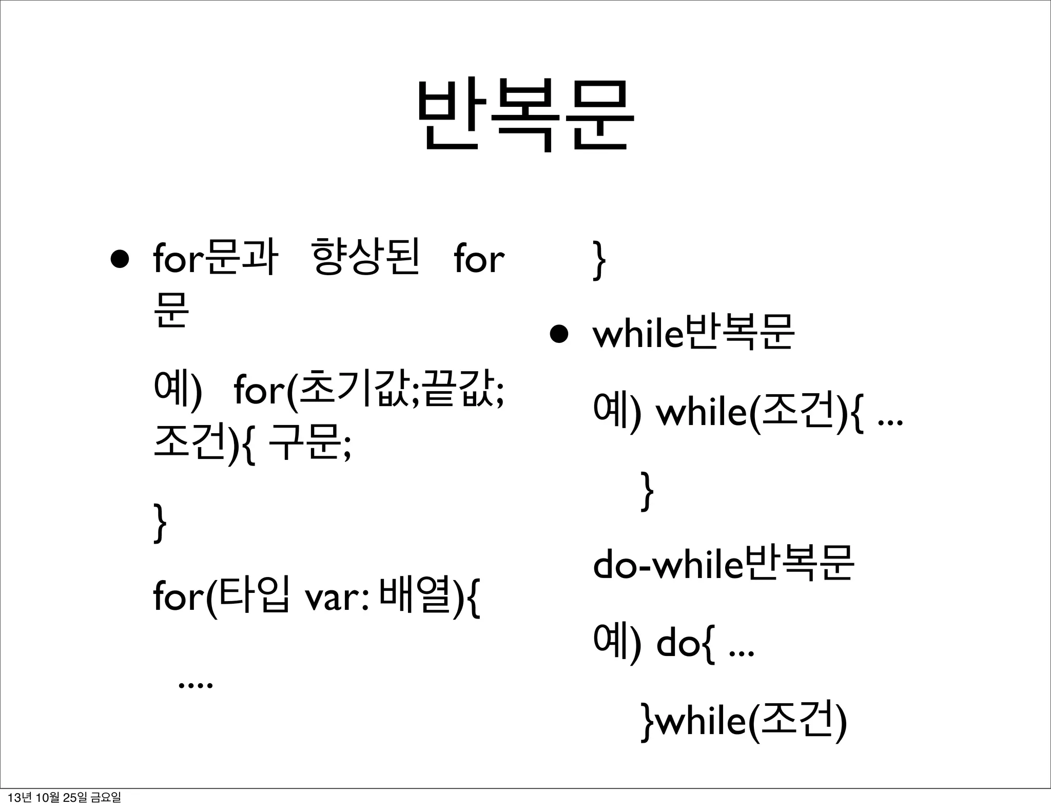 반복문
• for문과

향상된 for

문

예) for(초기값;끝값;
조건){ 구문;
}
for(타입 var: 배열){
....
13년 10월 25일 금요일

}

• while반복문
예) while(조건){ ...
}
do-while반복문
예) do{ ...
}while(조건)

 