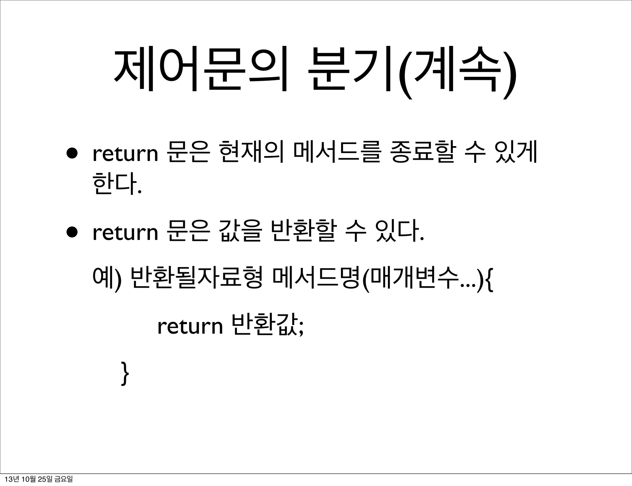 제어문의 분기(계속)
• return 문은 현재의 메서드를 종료할 수 있게
한다.

• return 문은 값을 반환할 수 있다.
예) 반환될자료형 메서드명(매개변수...){
return 반환값;
}

13년 10월 25일 금요일

 