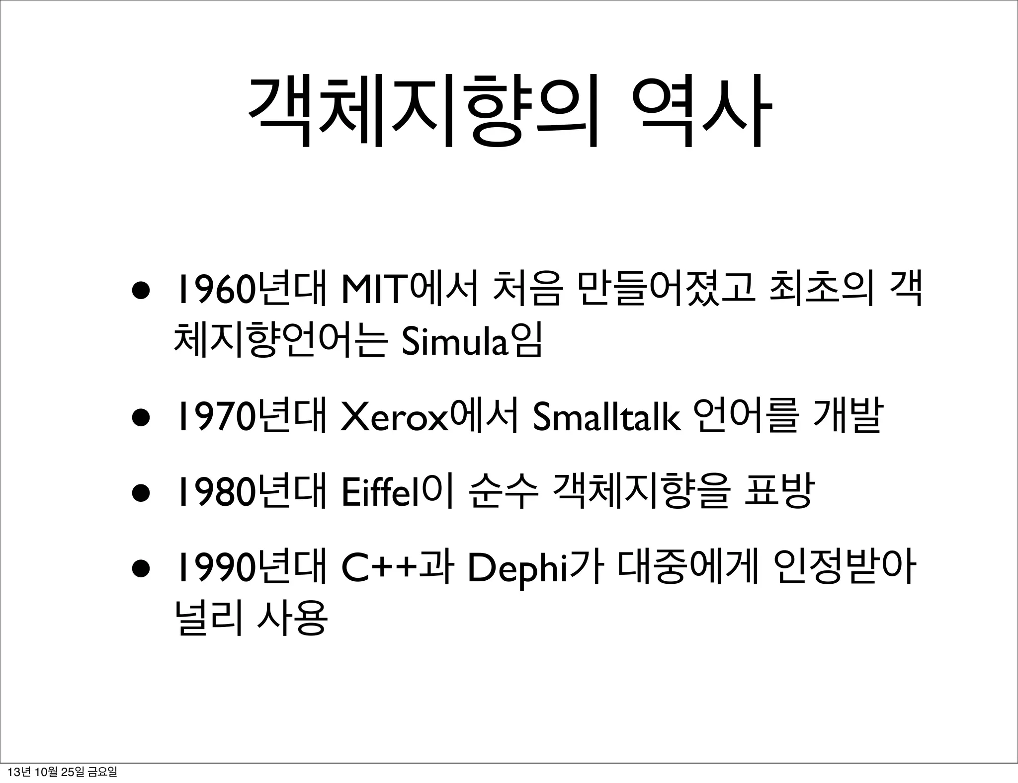 객체지향의 역사
• 1960년대 MIT에서 처음 만들어졌고 최초의 객
체지향언어는 Simula임

• 1970년대 Xerox에서 Smalltalk 언어를 개발
• 1980년대 Eiffel이 순수 객체지향을 표방
• 1990년대 C++과 Dephi가 대중에게 인정받아
널리 사용

13년 10월 25일 금요일

 