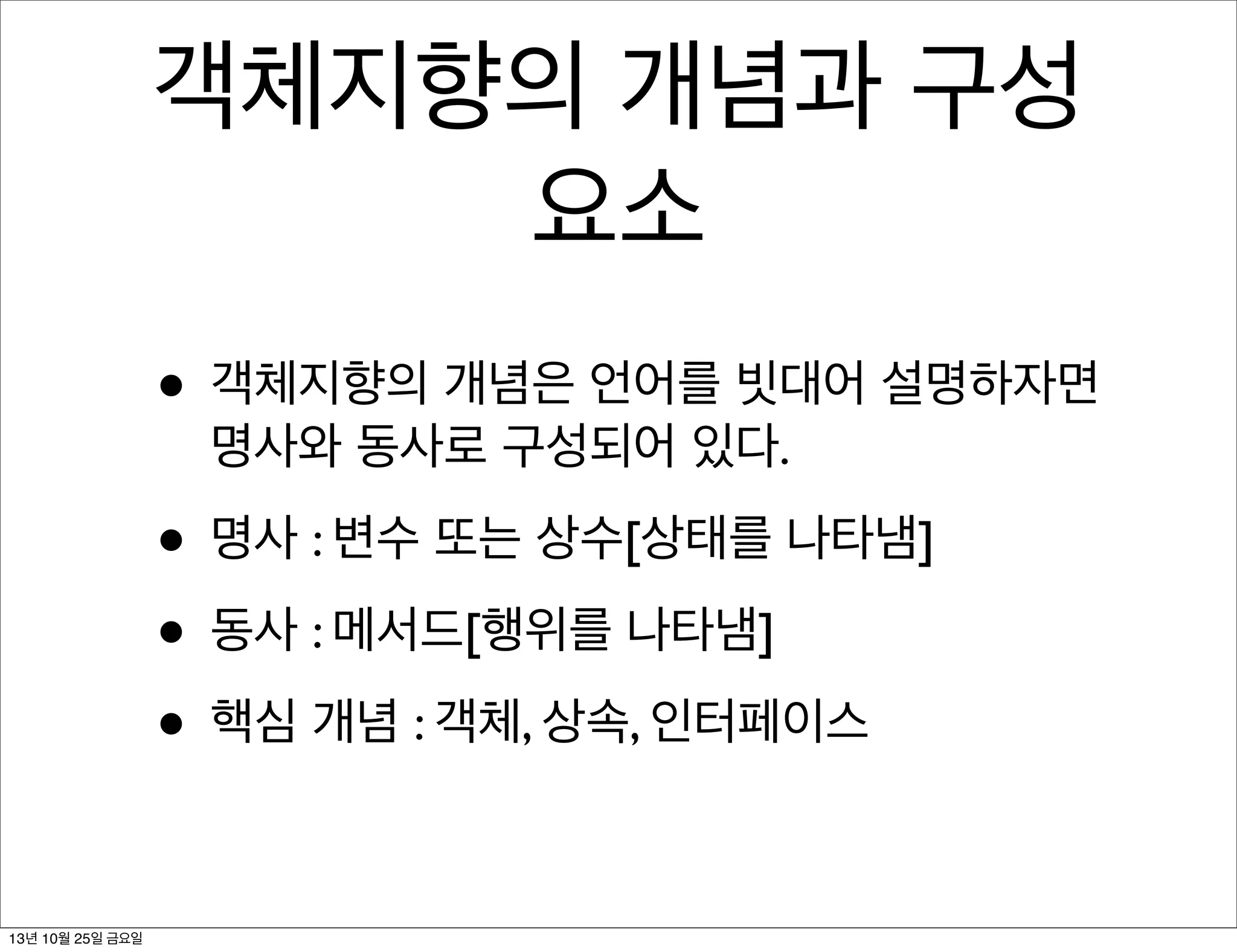 객체지향의 개념과 구성
요소
• 객체지향의 개념은 언어를 빗대어 설명하자면
명사와 동사로 구성되어 있다.

• 명사 : 변수 또는 상수[상태를 나타냄]
• 동사 : 메서드[행위를 나타냄]
• 핵심 개념 : 객체, 상속, 인터페이스
13년 10월 25일 금요일

 