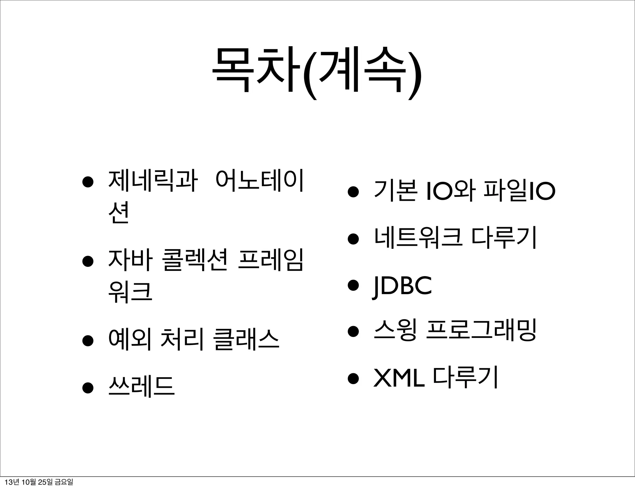 목차(계속)
• 제네릭과

어노테이

션

• 자바 콜렉션 프레임
워크

• 예외 처리 클래스
• 쓰레드
13년 10월 25일 금요일

• 기본 IO와 파일IO
• 네트워크 다루기
• JDBC
• 스윙 프로그래밍
• XML 다루기

 