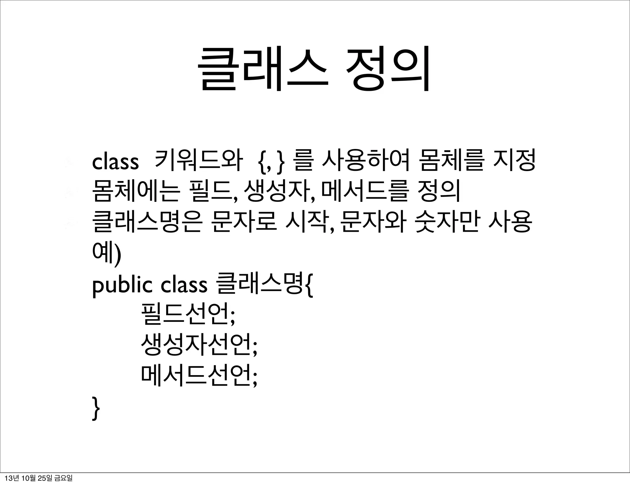 클래스 정의
class 키워드와 {, } 를 사용하여 몸체를 지정
몸체에는 필드, 생성자, 메서드를 정의
클래스명은 문자로 시작, 문자와 숫자만 사용
예)
public class 클래스명{
필드선언;
생성자선언;
메서드선언;
}
13년 10월 25일 금요일

 