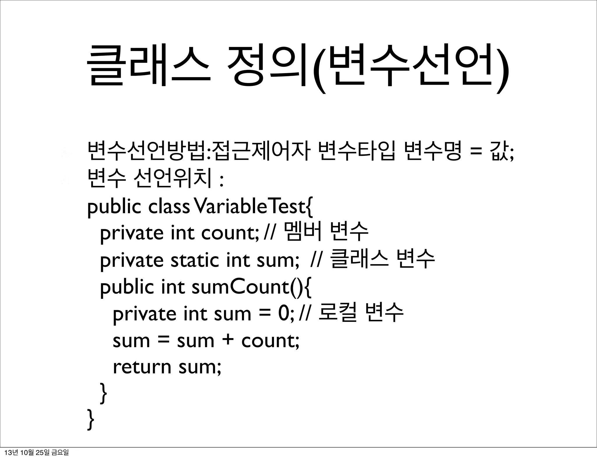 클래스 정의(변수선언)
변수선언방법:접근제어자 변수타입 변수명 = 값;
변수 선언위치 :
public class VariableTest{
private int count; // 멤버 변수
private static int sum; // 클래스 변수
public int sumCount(){
private int sum = 0; // 로컬 변수
sum = sum + count;
return sum;
}
}
13년 10월 25일 금요일

 