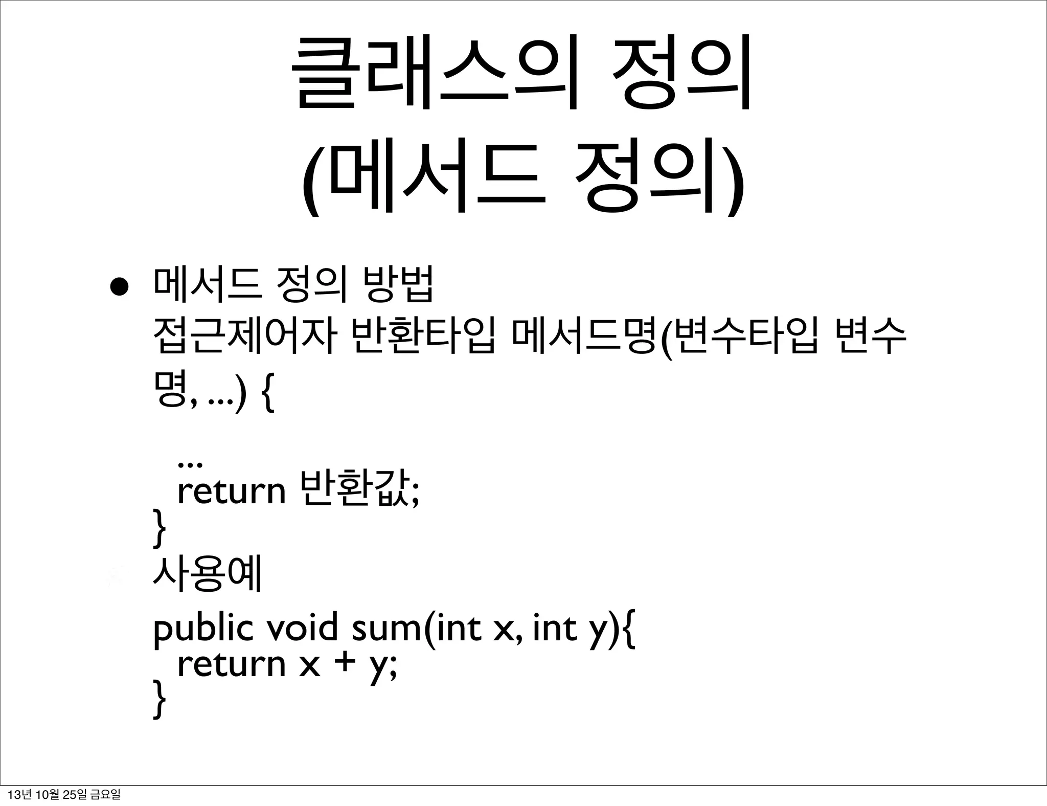 클래스의 정의
(메서드 정의)
• 메서드 정의 방법

접근제어자 반환타입 메서드명(변수타입 변수
명, ...) {
...
return 반환값;
}
사용예
public void sum(int x, int y){
return x + y;
}

13년 10월 25일 금요일

 