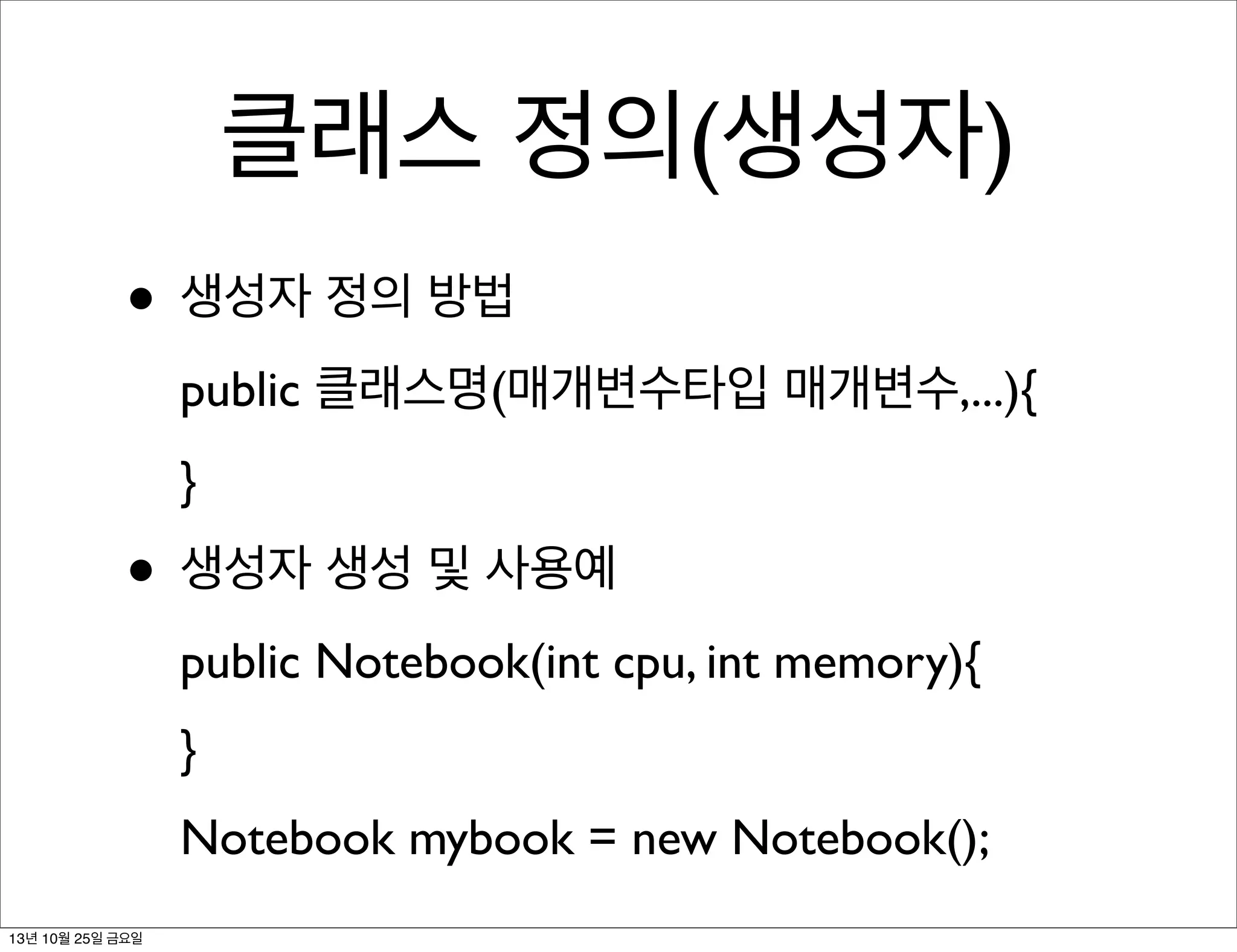 클래스 정의(생성자)
• 생성자 정의 방법
public 클래스명(매개변수타입 매개변수,...){
}

• 생성자 생성 및 사용예
public Notebook(int cpu, int memory){
}
Notebook mybook = new Notebook();
13년 10월 25일 금요일

 