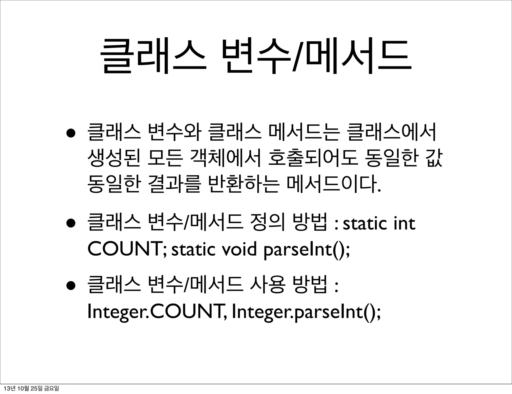 클래스 변수/메서드
• 클래스 변수와 클래스 메서드는 클래스에서

생성된 모든 객체에서 호출되어도 동일한 값
동일한 결과를 반환하는 메서드이다.

• 클래스 변수/메서드 정의 방법 : static int
COUNT; static void parseInt();

• 클래스 변수/메서드 사용 방법 :

Integer.COUNT, Integer.parseInt();

13년 10월 25일 금요일

 