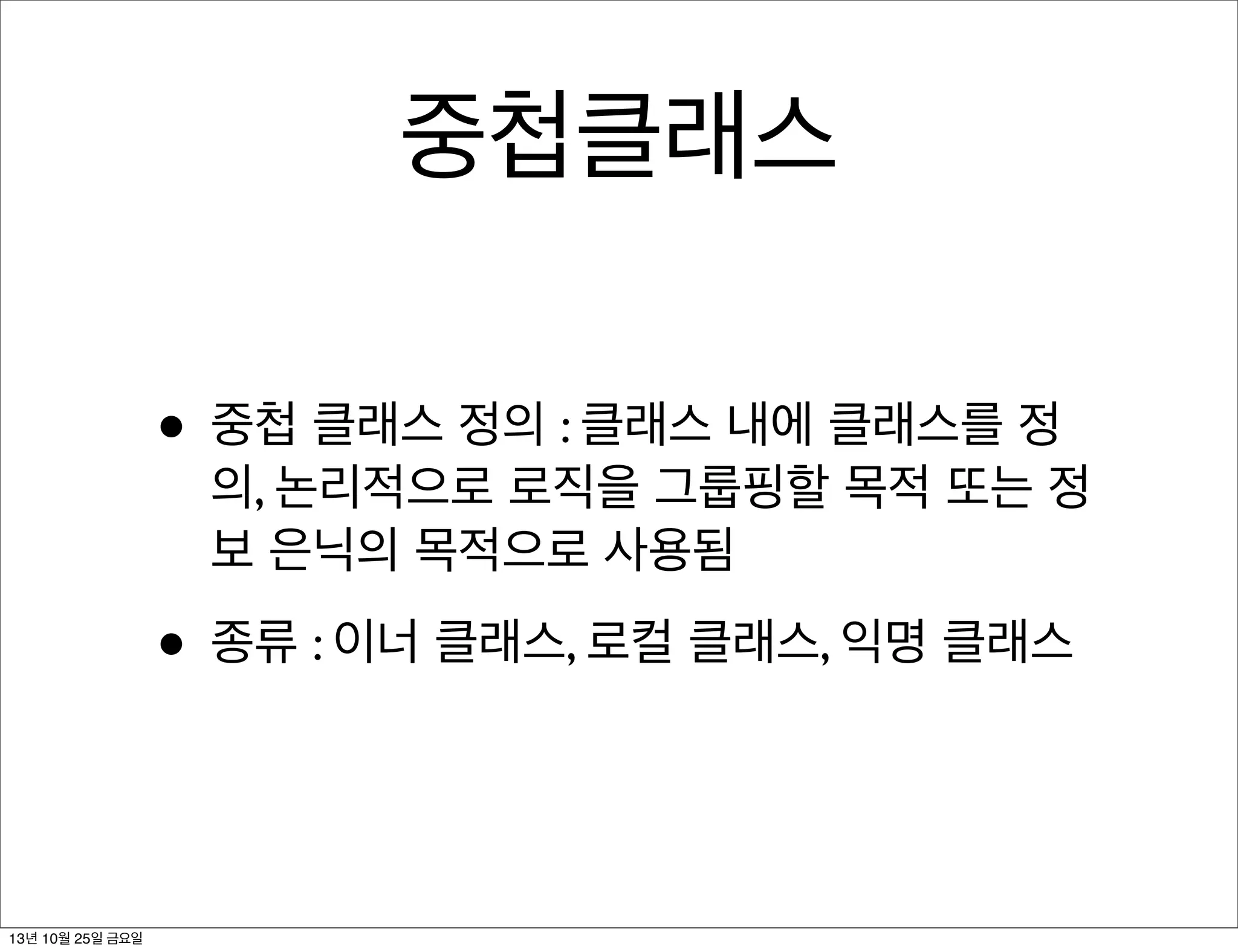 중첩클래스
• 중첩 클래스 정의 : 클래스 내에 클래스를 정

의, 논리적으로 로직을 그룹핑할 목적 또는 정
보 은닉의 목적으로 사용됨

• 종류 : 이너 클래스, 로컬 클래스, 익명 클래스

13년 10월 25일 금요일

 