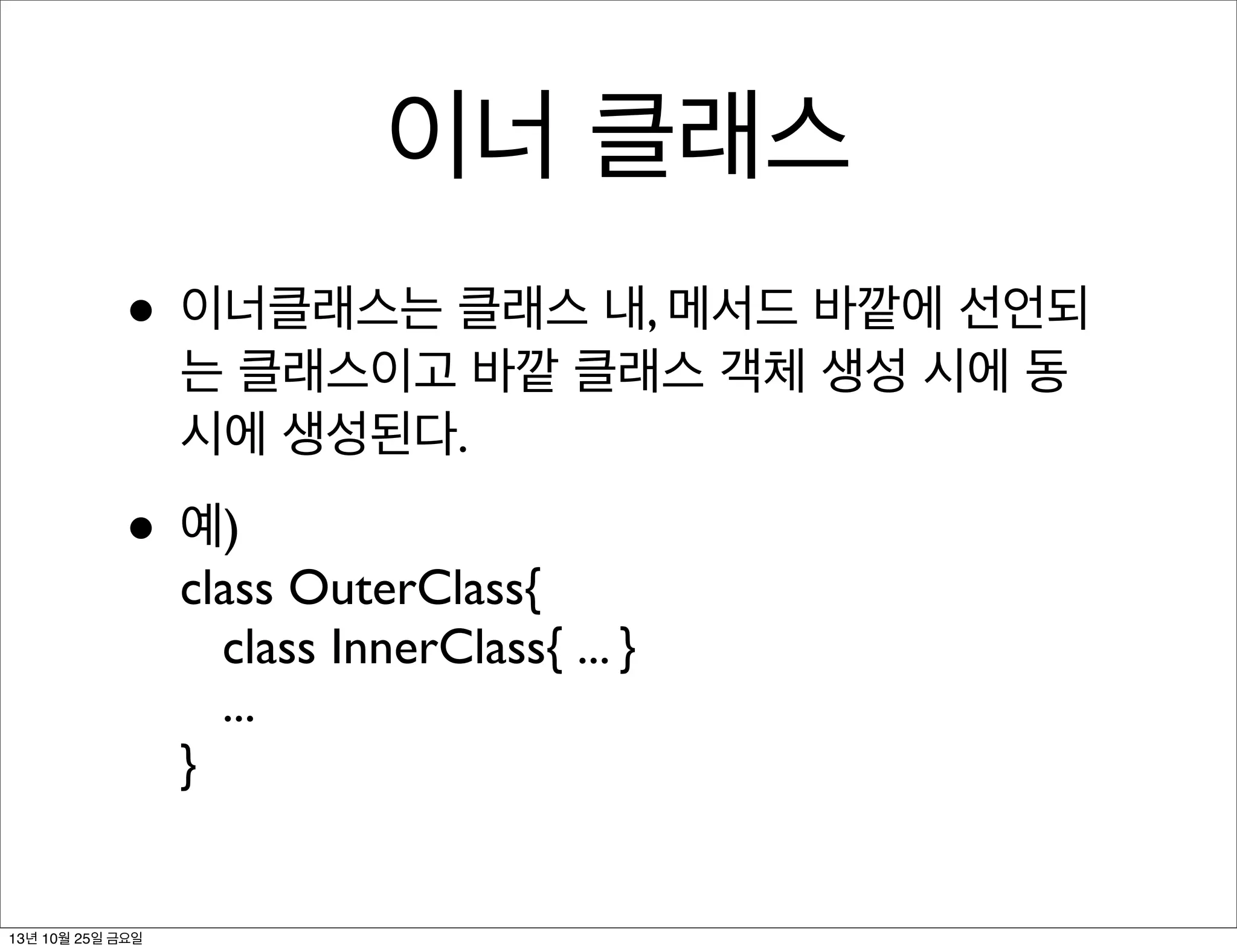 이너 클래스
• 이너클래스는 클래스 내, 메서드 바깥에 선언되
는 클래스이고 바깥 클래스 객체 생성 시에 동
시에 생성된다.

• 예)

class OuterClass{
class InnerClass{ ... }
...
}

13년 10월 25일 금요일

 