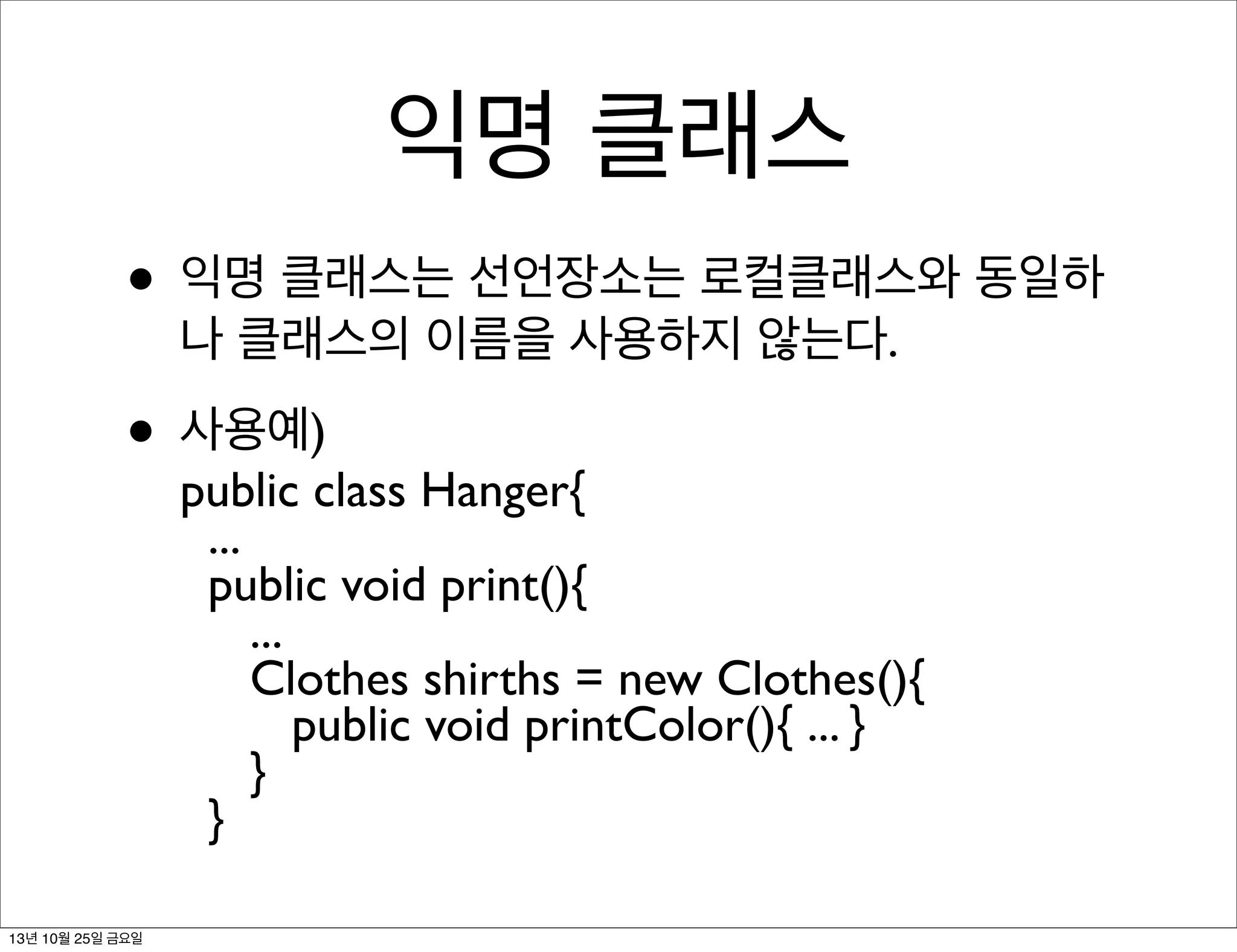 익명 클래스
• 익명 클래스는 선언장소는 로컬클래스와 동일하
나 클래스의 이름을 사용하지 않는다.

• 사용예)

public class Hanger{
...
public void print(){
...
Clothes shirths = new Clothes(){
public void printColor(){ ... }
}
}

13년 10월 25일 금요일

 