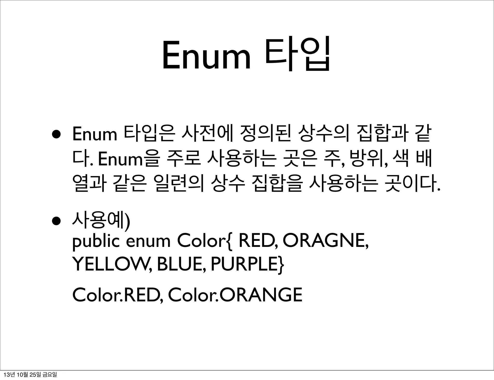 Enum 타입
• Enum 타입은 사전에 정의된 상수의 집합과 같

다. Enum을 주로 사용하는 곳은 주, 방위, 색 배
열과 같은 일련의 상수 집합을 사용하는 곳이다.

• 사용예)enum Color{ RED, ORAGNE,
public
YELLOW, BLUE, PURPLE}
Color.RED, Color.ORANGE

13년 10월 25일 금요일

 