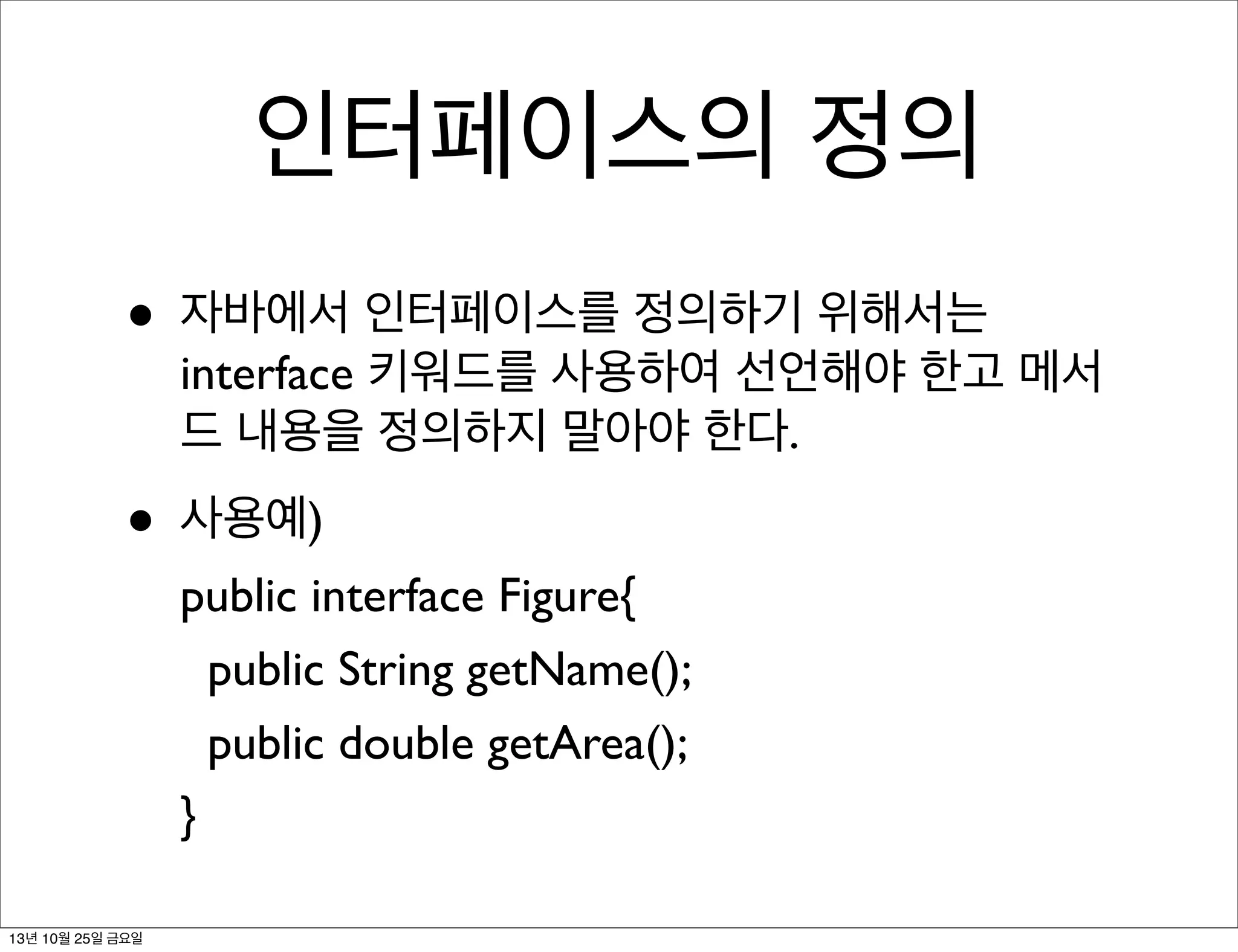 인터페이스의 정의
• 자바에서 인터페이스를 정의하기 위해서는

interface 키워드를 사용하여 선언해야 한고 메서
드 내용을 정의하지 말아야 한다.

• 사용예)

public interface Figure{
public String getName();
public double getArea();
}

13년 10월 25일 금요일

 
