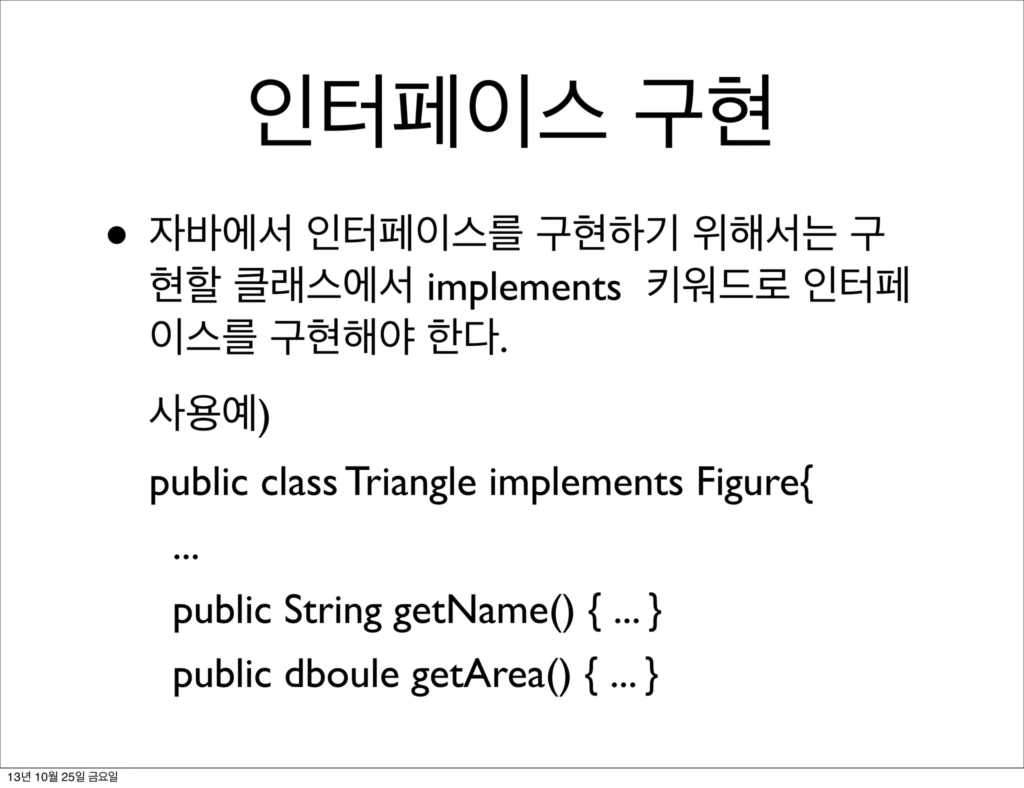 인터페이스 구현
• 자바에서 인터페이스를 구현하기 위해서는 구

현할 클래스에서 implements 키워드로 인터페
이스를 구현해야 한다.
사용예)
public class Triangle implements Figure{
...
public String getName() { ... }
public dboule getArea() { ... }

13년 10월 25일 금요일

 
