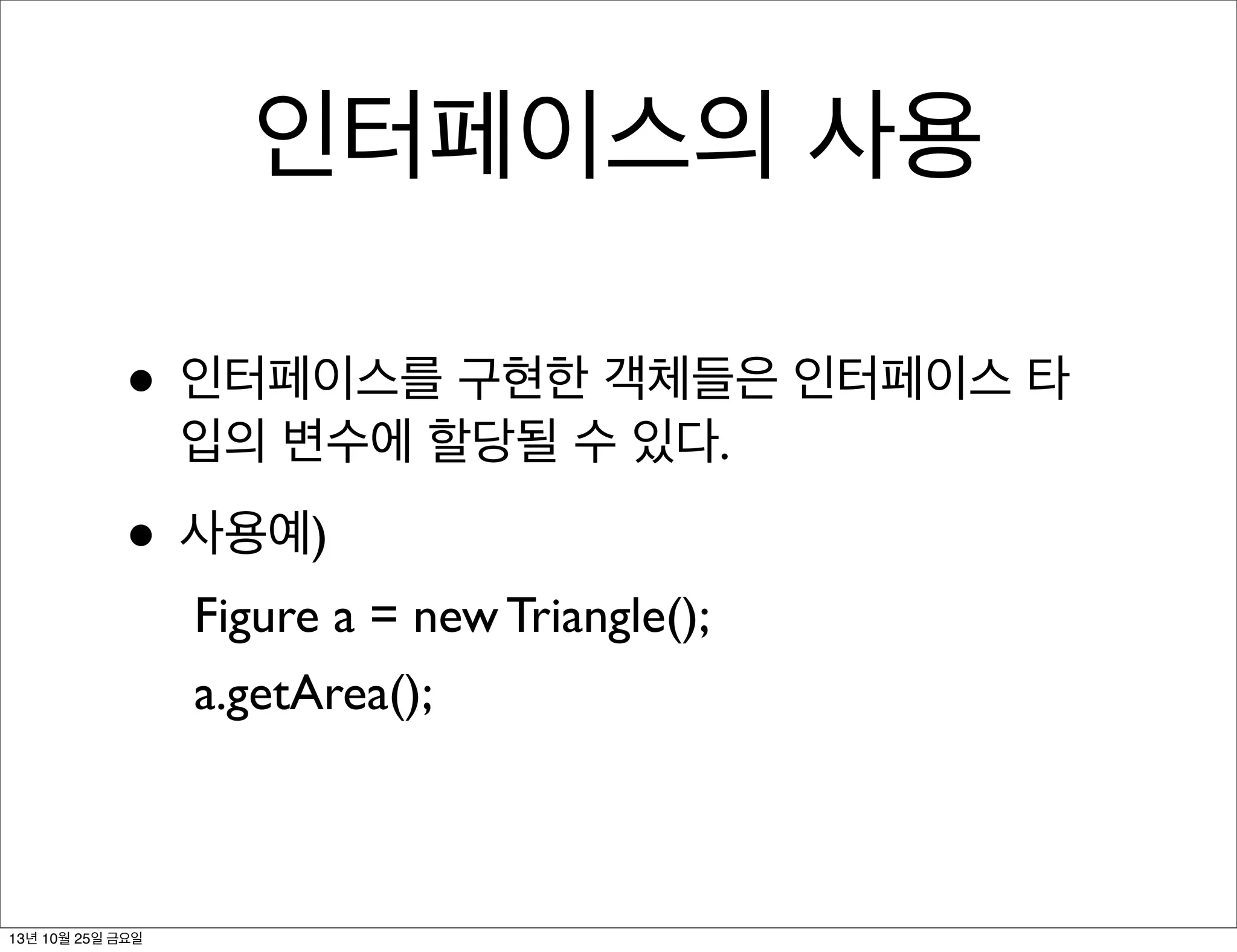 인터페이스의 사용
• 인터페이스를 구현한 객체들은 인터페이스 타
입의 변수에 할당될 수 있다.

• 사용예)
Figure a = new Triangle();
a.getArea();

13년 10월 25일 금요일

 