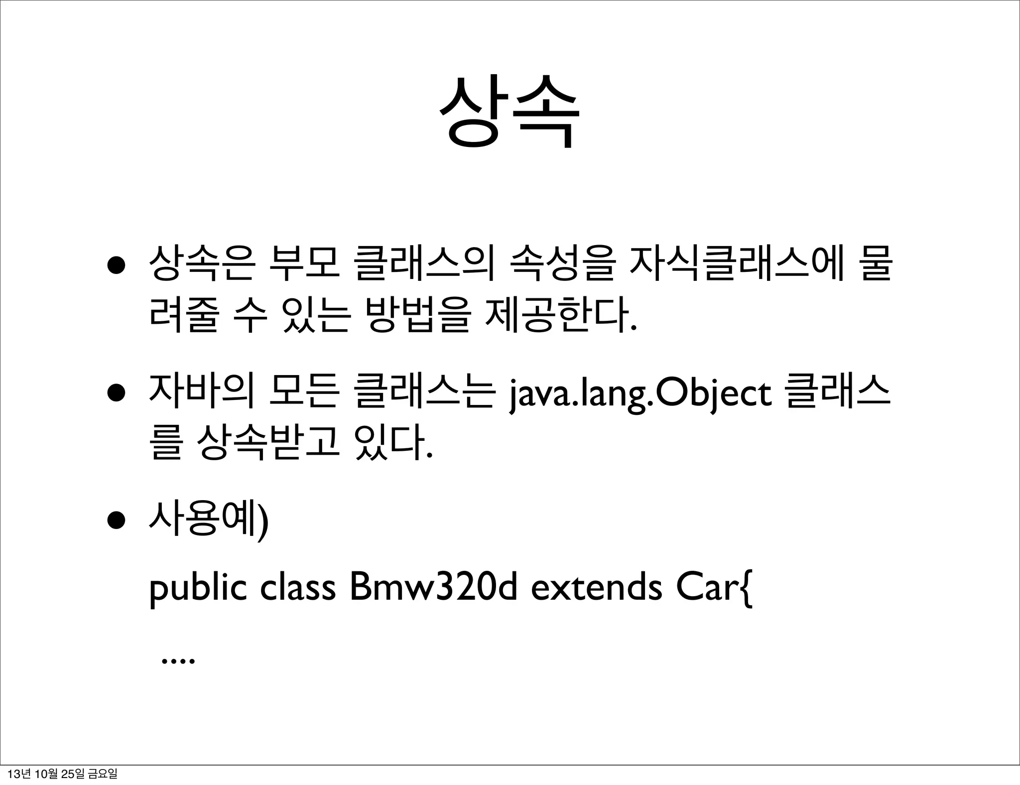 상속
• 상속은 부모 클래스의 속성을 자식클래스에 물
려줄 수 있는 방법을 제공한다.

• 자바의 모든 클래스는 java.lang.Object 클래스
를 상속받고 있다.

• 사용예)
public class Bmw320d extends Car{
....
13년 10월 25일 금요일

 
