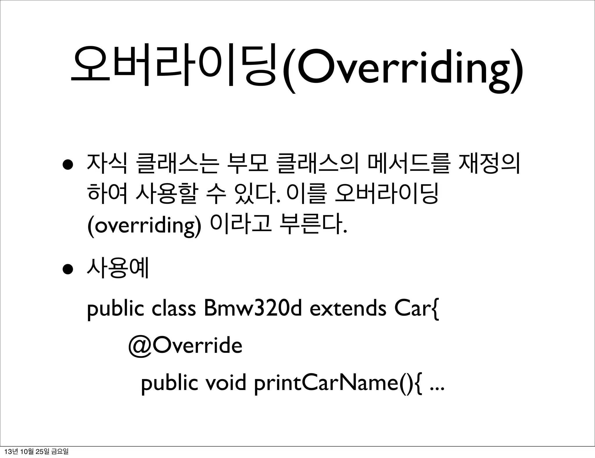 오버라이딩(Overriding)
• 자식 클래스는 부모 클래스의 메서드를 재정의
하여 사용할 수 있다. 이를 오버라이딩
(overriding) 이라고 부른다.

• 사용예
public class Bmw320d extends Car{
	


@Override

	

 	

 public void printCarName(){ ...
13년 10월 25일 금요일

 