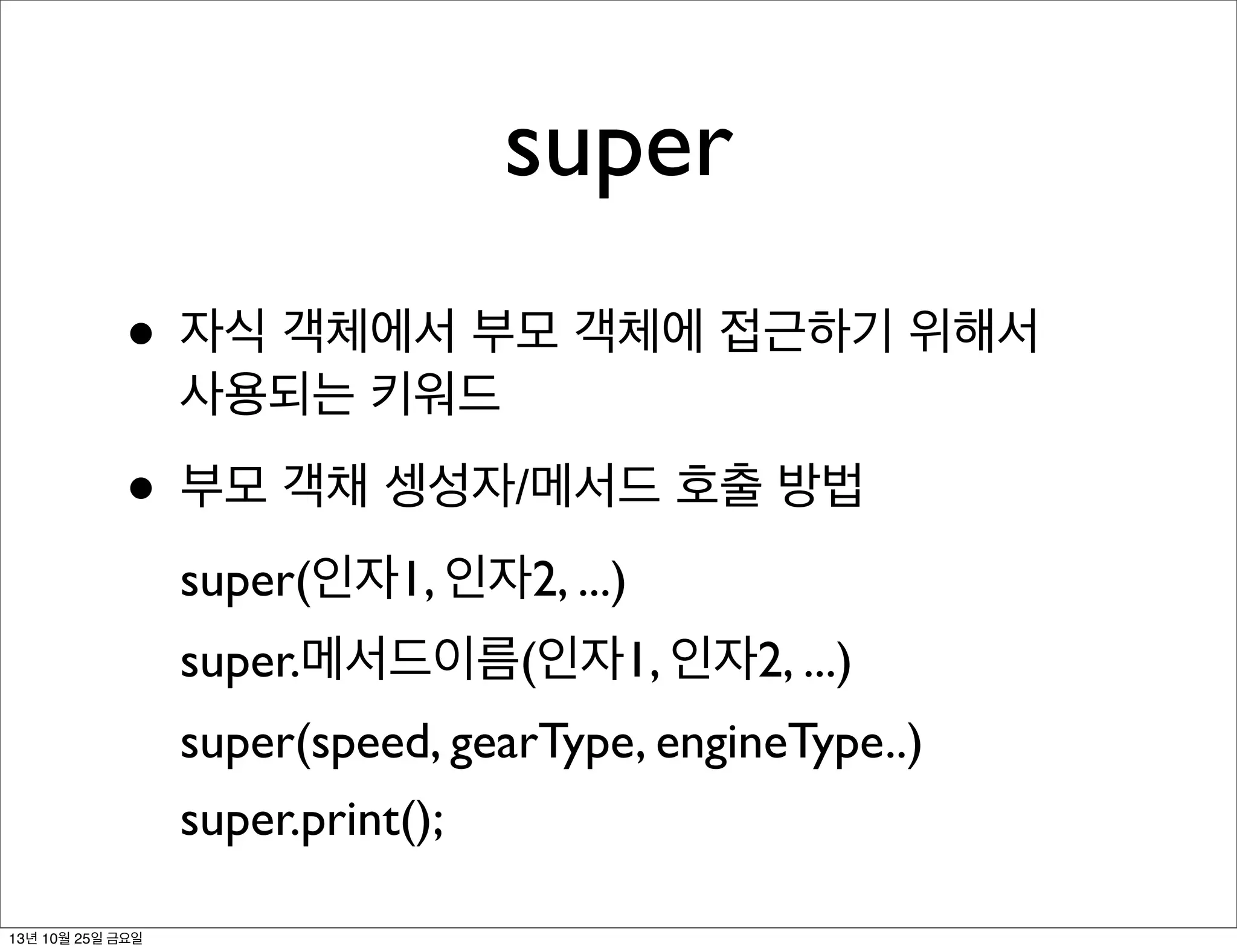 super
• 자식 객체에서 부모 객체에 접근하기 위해서
사용되는 키워드

• 부모 객채 셍성자/메서드 호출 방법
super(인자1, 인자2, ...)
super.메서드이름(인자1, 인자2, ...)
super(speed, gearType, engineType..)
super.print();
13년 10월 25일 금요일

 