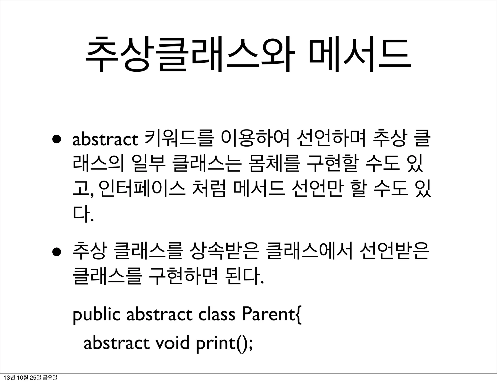 추상클래스와 메서드
• abstract 키워드를 이용하여 선언하며 추상 클

래스의 일부 클래스는 몸체를 구현할 수도 있
고, 인터페이스 처럼 메서드 선언만 할 수도 있
다.

• 추상 클래스를 상속받은 클래스에서 선언받은
클래스를 구현하면 된다.

public abstract class Parent{
abstract void print();
13년 10월 25일 금요일

 