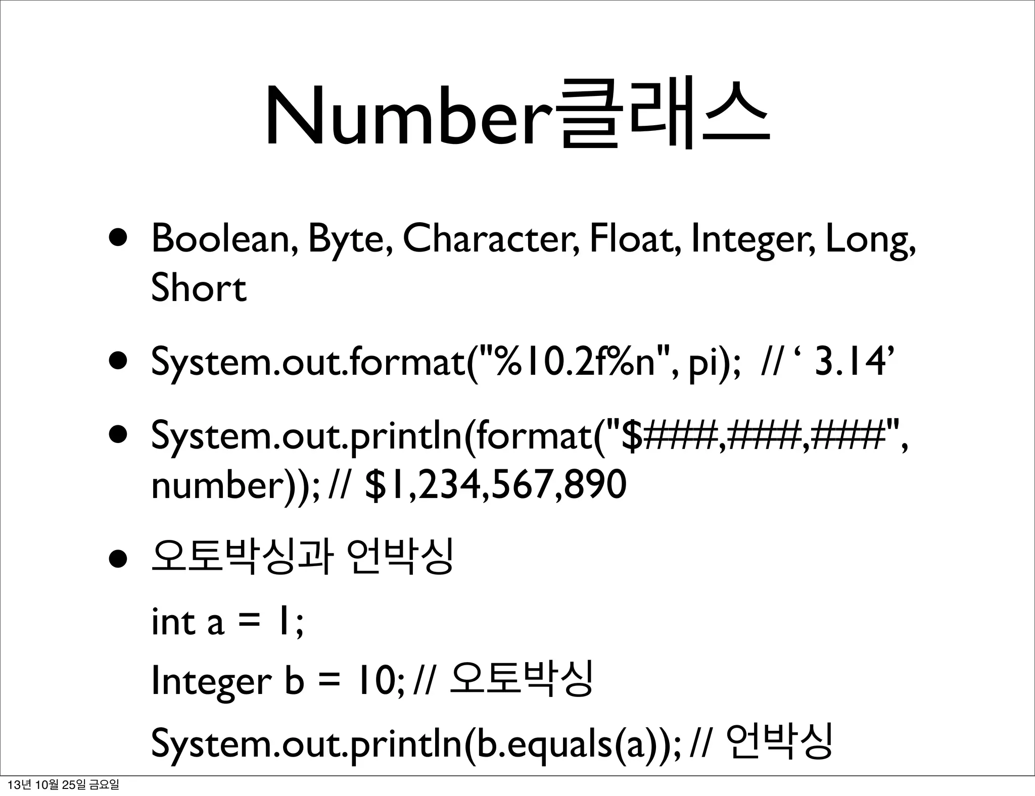 Number클래스
• Boolean, Byte, Character, Float, Integer, Long,
Short

• System.out.format("%10.2f%n", pi); // ‘ 3.14’
• System.out.println(format("$###,###,###",
number)); // $1,234,567,890

• 오토박싱과 언박싱

int a = 1;
Integer b = 10; // 오토박싱
System.out.println(b.equals(a)); // 언박싱

13년 10월 25일 금요일

 