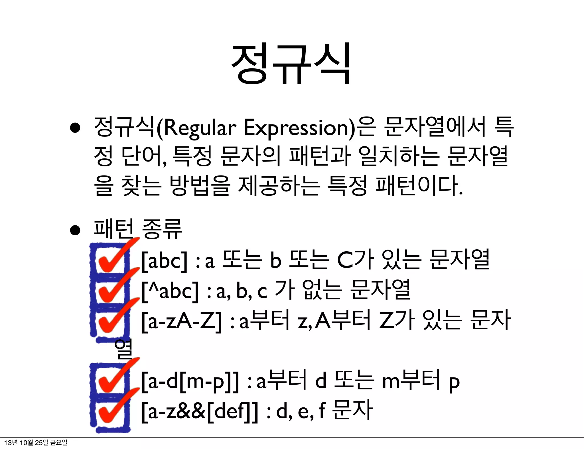 정규식
• 정규식(Regular Expression)은 문자열에서 특
정 단어, 특정 문자의 패턴과 일치하는 문자열
을 찾는 방법을 제공하는 특정 패턴이다.

• 패턴 종류

[abc] : a 또는 b 또는 C가 있는 문자열
[^abc] : a, b, c 가 없는 문자열
[a-zA-Z] : a부터 z, A부터 Z가 있는 문자

열
[a-d[m-p]] : a부터 d 또는 m부터 p
[a-z&&[def]] : d, e, f 문자
13년 10월 25일 금요일

 