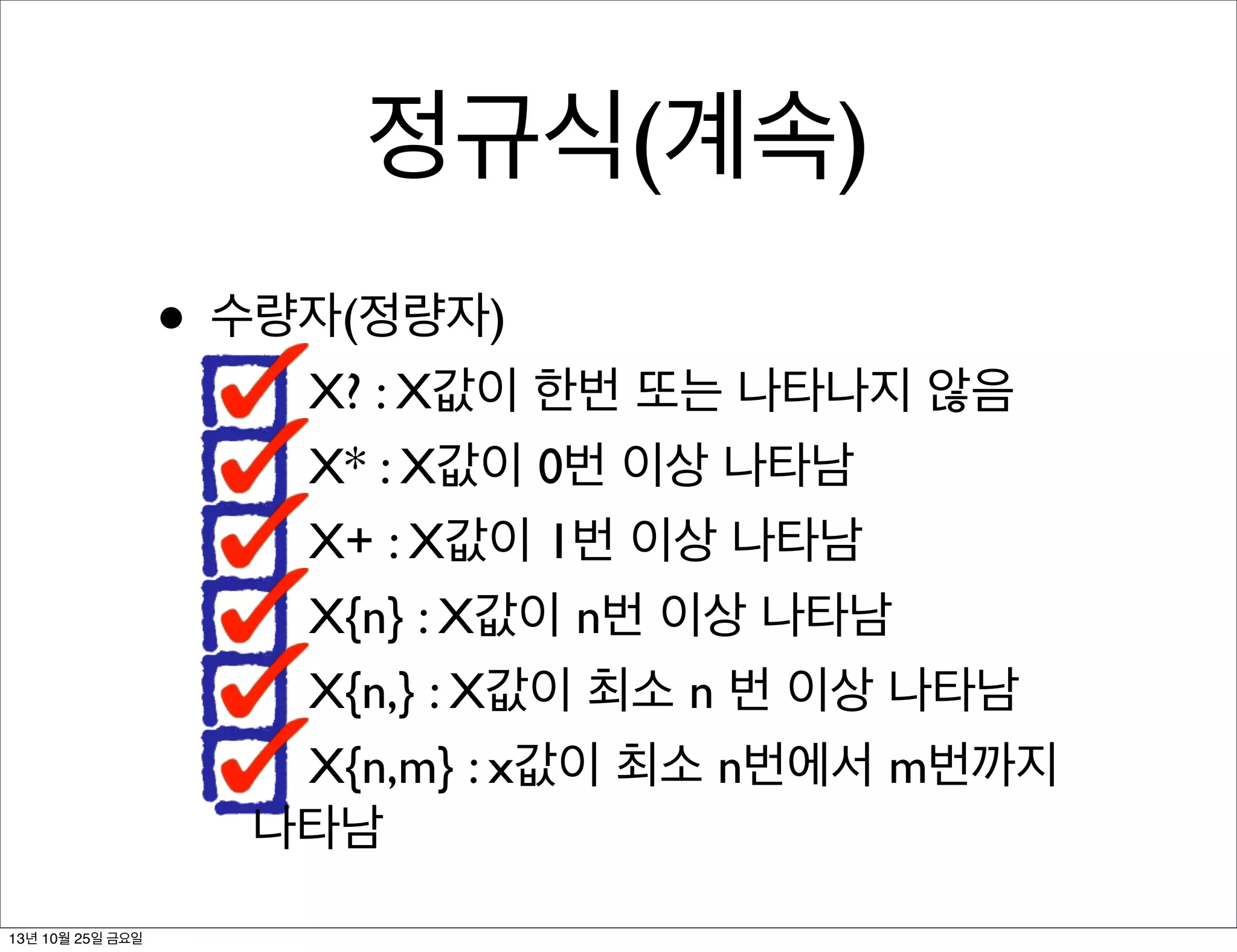 정규식(계속)
• 수량자(정량자)

X? : X값이 한번 또는 나타나지 않음
X* : X값이 0번 이상 나타남
X+ : X값이 1번 이상 나타남
X{n} : X값이 n번 이상 나타남
X{n,} : X값이 최소 n 번 이상 나타남
X{n,m} : x값이 최소 n번에서 m번까지
나타남

13년 10월 25일 금요일

 