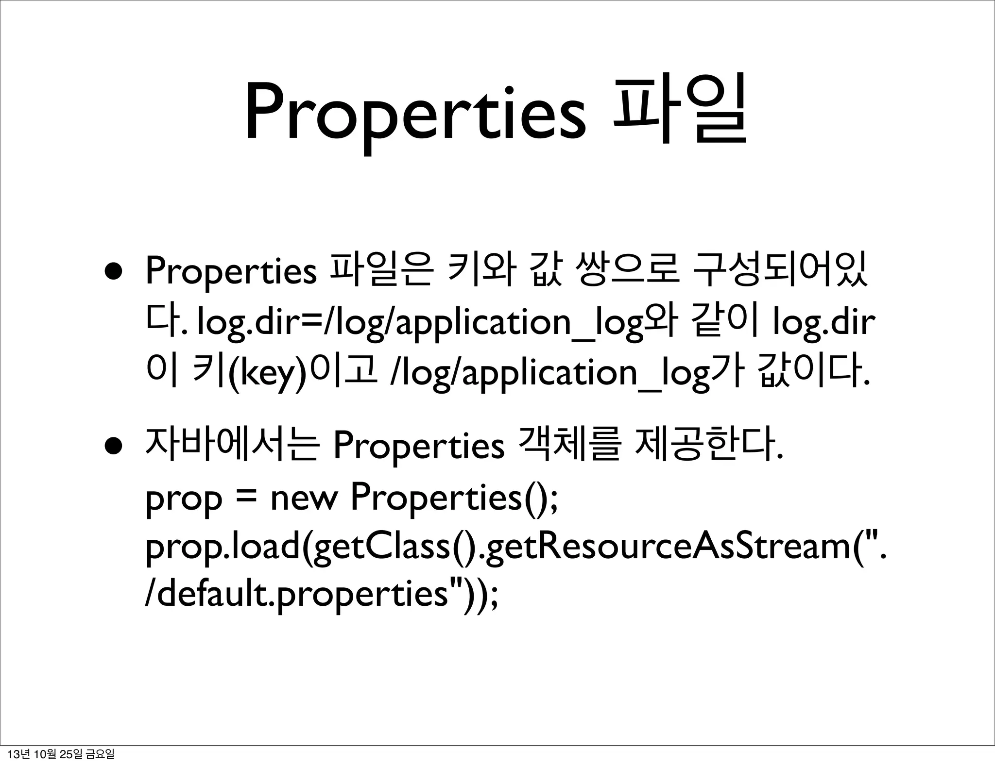 Properties 파일
• Properties 파일은 키와 값 쌍으로 구성되어있

다. log.dir=/log/application_log와 같이 log.dir
이 키(key)이고 /log/application_log가 값이다.

• 자바에서는 Properties 객체를 제공한다.

prop = new Properties();
prop.load(getClass().getResourceAsStream(".
/default.properties"));

13년 10월 25일 금요일

 