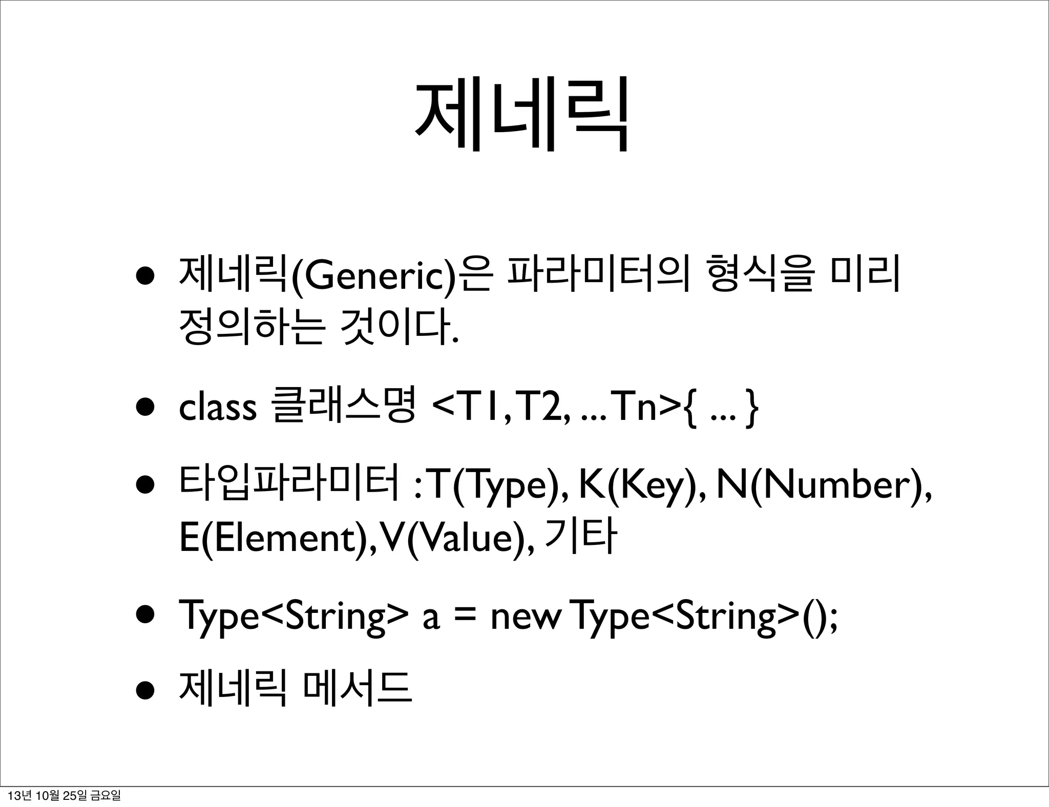 제네릭
• 제네릭(Generic)은 파라미터의 형식을 미리
정의하는 것이다.

• class 클래스명 <T1, T2, ... Tn>{ ... }
• 타입파라미터 : T(Type), K(Key), N(Number),
E(Element),V(Value), 기타

• Type<String> a = new Type<String>();
• 제네릭 메서드
13년 10월 25일 금요일

 