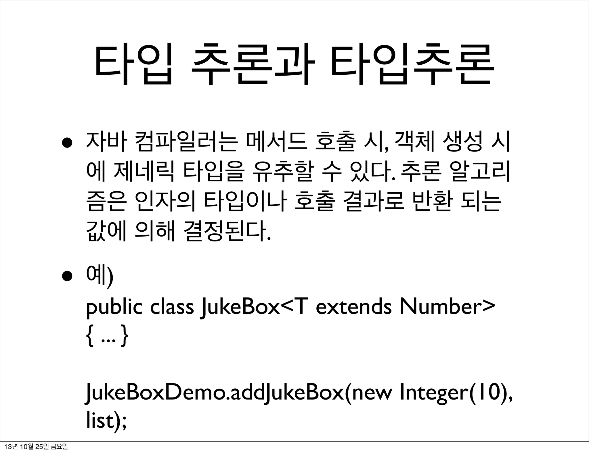 타입 추론과 타입추론
• 자바 컴파일러는 메서드 호출 시, 객체 생성 시

에 제네릭 타입을 유추할 수 있다. 추론 알고리
즘은 인자의 타입이나 호출 결과로 반환 되는
값에 의해 결정된다.

• 예)

public class JukeBox<T extends Number>
{ ... }
JukeBoxDemo.addJukeBox(new Integer(10),
list);

13년 10월 25일 금요일

 
