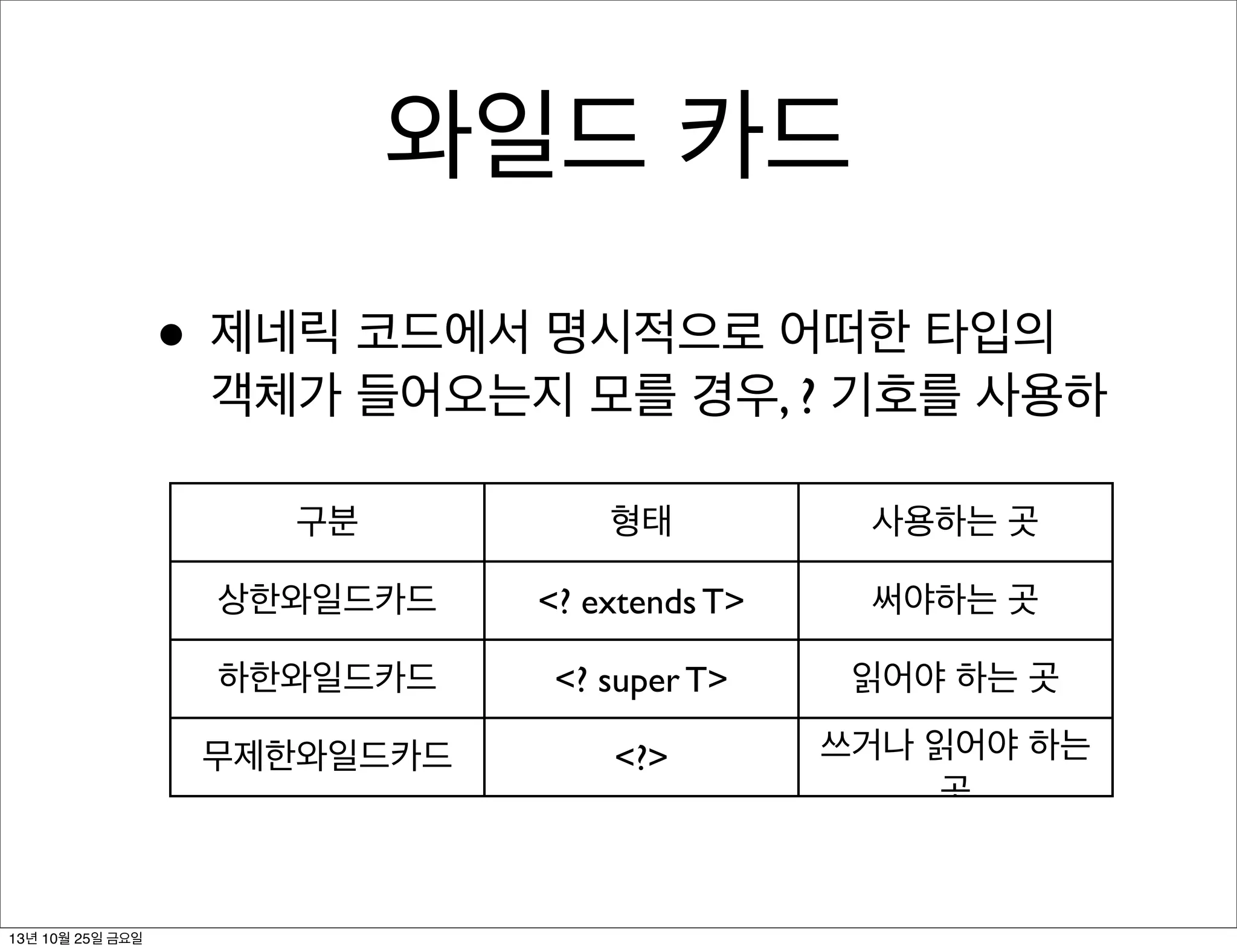 와일드 카드
• 제네릭 코드에서 명시적으로 어떠한 타입의

객체가 들어오는지 모를 경우, ? 기호를 사용하
구분

사용하는 곳

상한와일드카드

<? extends T>

써야하는 곳

하한와일드카드

<? super T>

읽어야 하는 곳

무제한와일드카드

13년 10월 25일 금요일

형태

<?>

쓰거나 읽어야 하는
곳

 