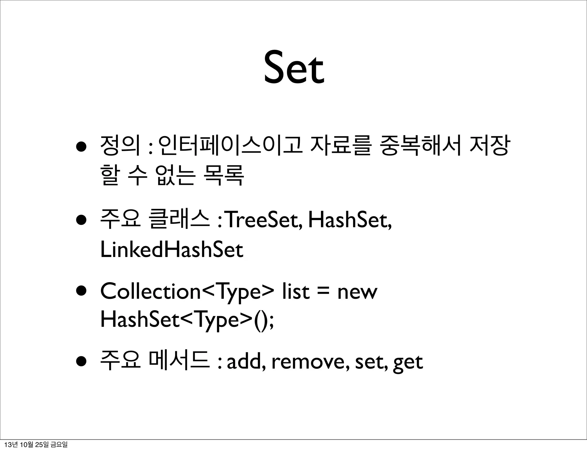 Set
• 정의 : 인터페이스이고 자료를 중복해서 저장
할 수 없는 목록

• 주요 클래스 : TreeSet, HashSet,
LinkedHashSet

• Collection<Type> list = new
HashSet<Type>();

• 주요 메서드 : add, remove, set, get
13년 10월 25일 금요일

 