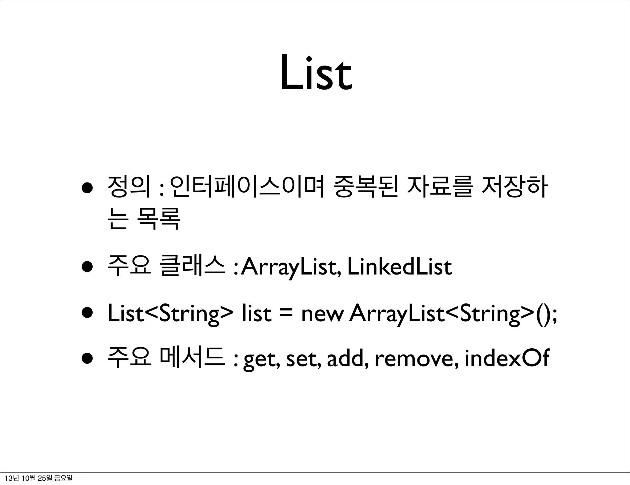 List
• 정의 : 인터페이스이며 중복된 자료를 저장하
는 목록

• 주요 클래스 : ArrayList, LinkedList
• List<String> list = new ArrayList<String>();
• 주요 메서드 : get, set, add, remove, indexOf
13년 10월 25일 금요일

 