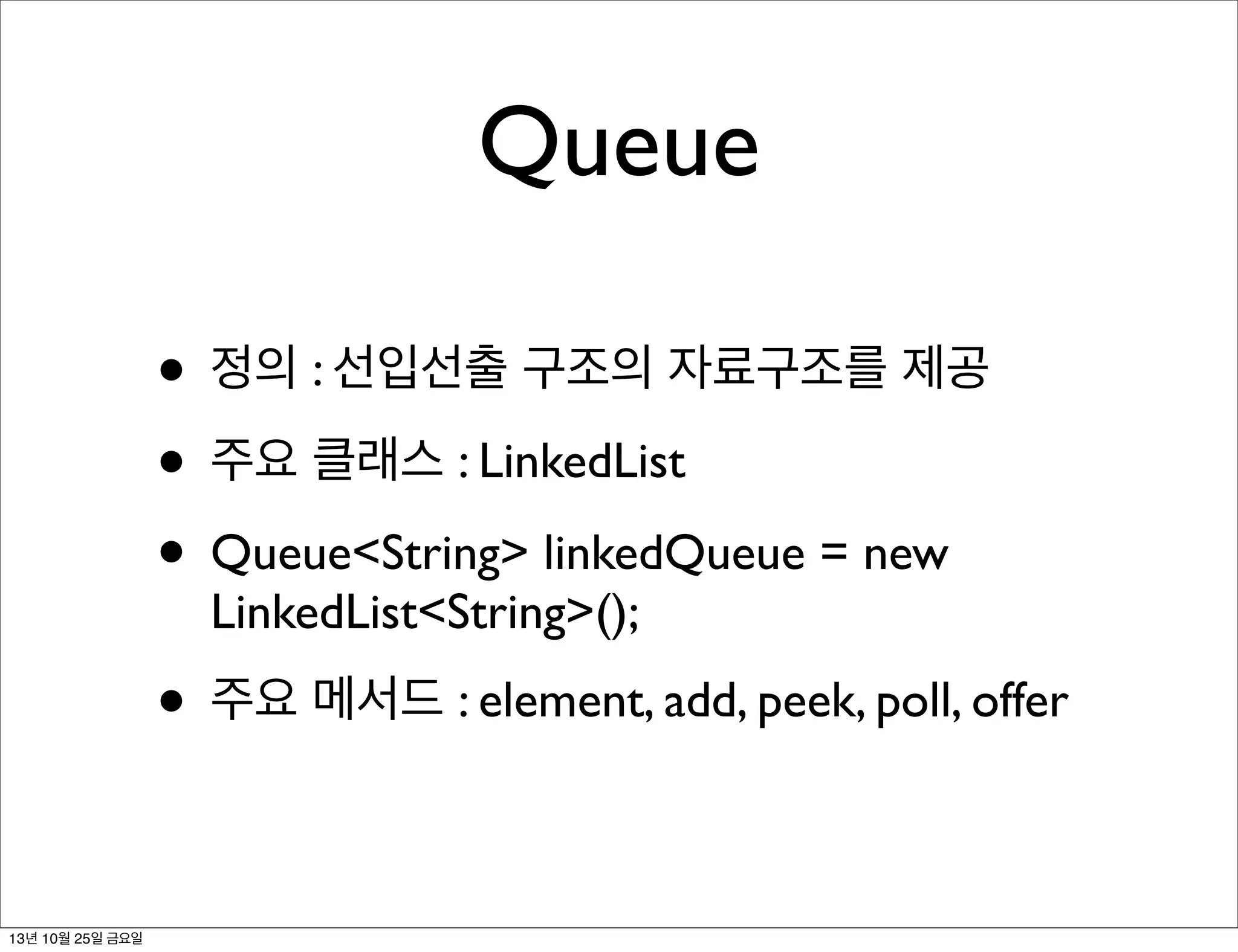 Queue
• 정의 : 선입선출 구조의 자료구조를 제공
• 주요 클래스 : LinkedList
• Queue<String> linkedQueue = new
LinkedList<String>();

• 주요 메서드 : element, add, peek, poll, offer
13년 10월 25일 금요일

 