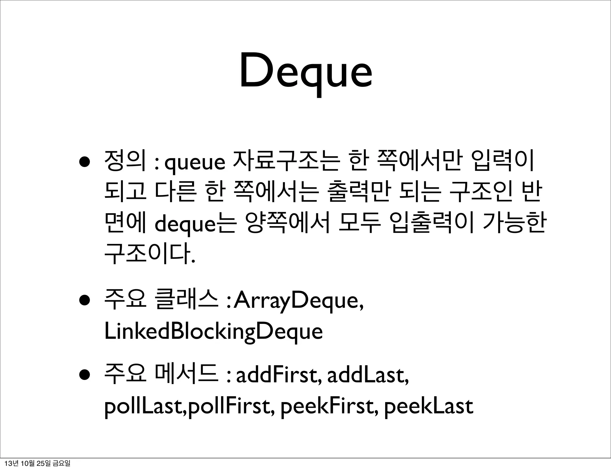 Deque
• 정의 : queue 자료구조는 한 쪽에서만 입력이

되고 다른 한 쪽에서는 출력만 되는 구조인 반
면에 deque는 양쪽에서 모두 입출력이 가능한
구조이다.

• 주요 클래스 : ArrayDeque,
LinkedBlockingDeque

• 주요 메서드 : addFirst, addLast,

pollLast,pollFirst, peekFirst, peekLast

13년 10월 25일 금요일

 