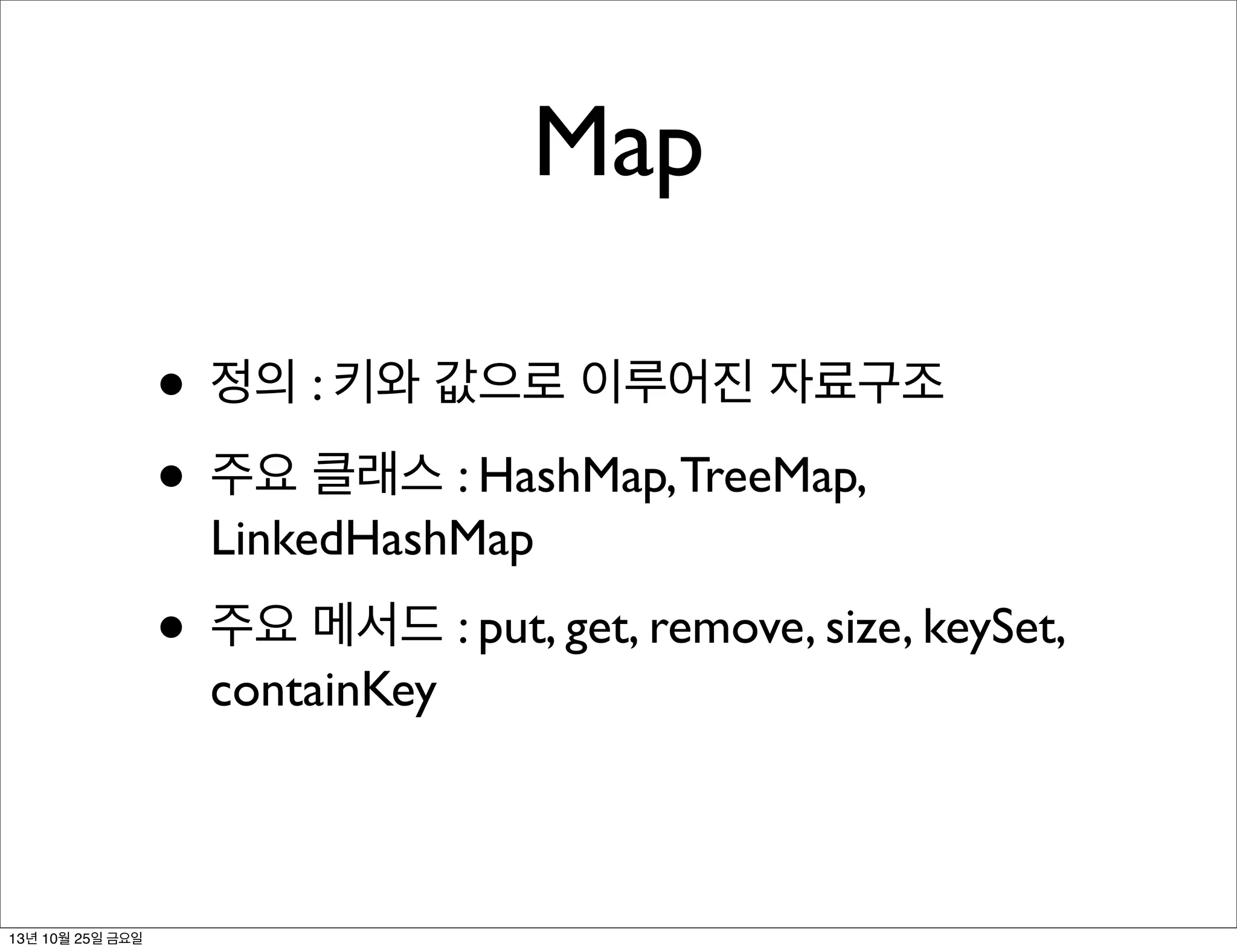 Map
• 정의 : 키와 값으로 이루어진 자료구조
• 주요 클래스 : HashMap, TreeMap,
LinkedHashMap

• 주요 메서드 : put, get, remove, size, keySet,
containKey

13년 10월 25일 금요일

 