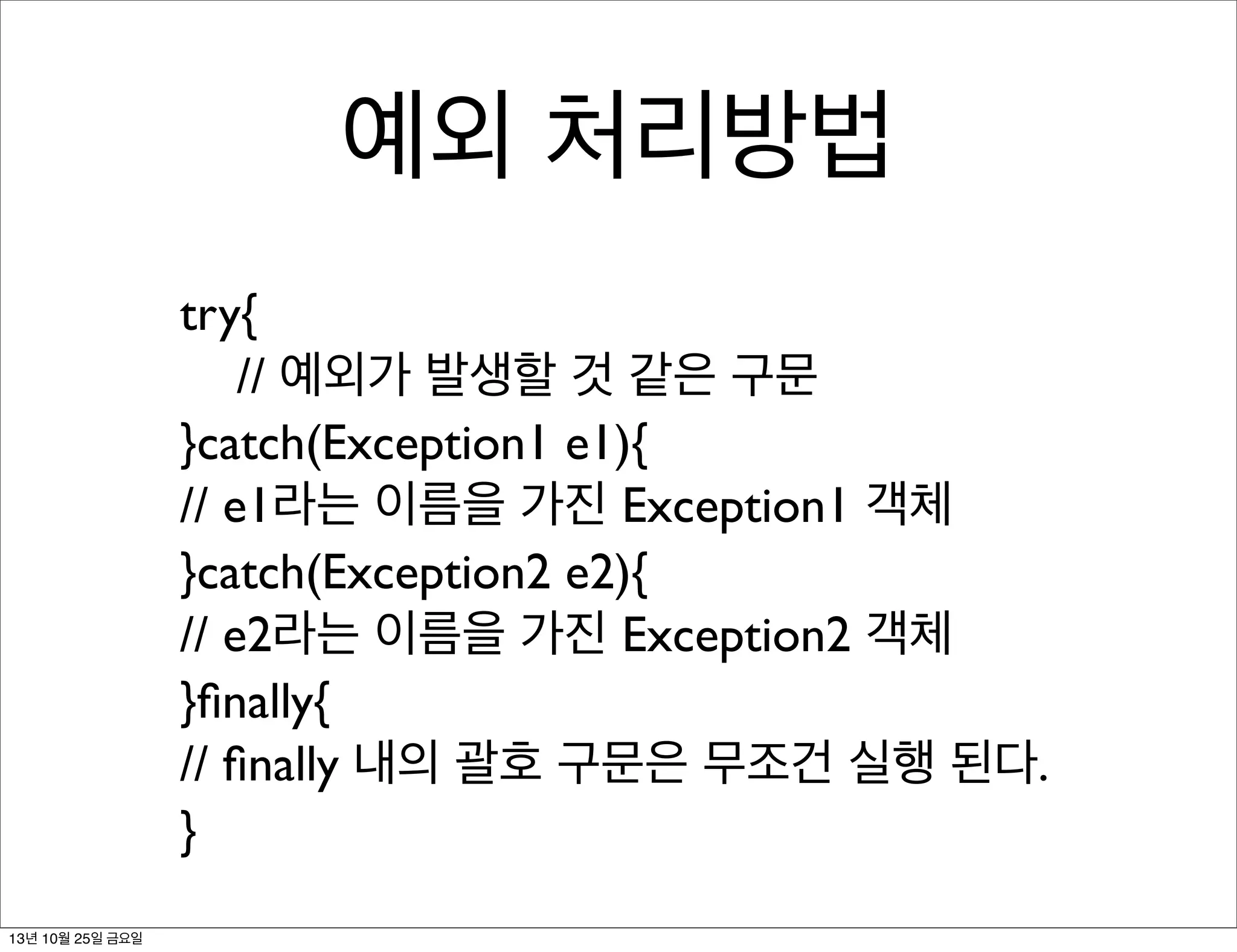 예외 처리방법
try{
	

 // 예외가 발생할 것 같은 구문
}catch(Exception1 e1){
// e1라는 이름을 가진 Exception1 객체
}catch(Exception2 e2){
// e2라는 이름을 가진 Exception2 객체
}ﬁnally{
// ﬁnally 내의 괄호 구문은 무조건 실행 된다.
}
13년 10월 25일 금요일

 