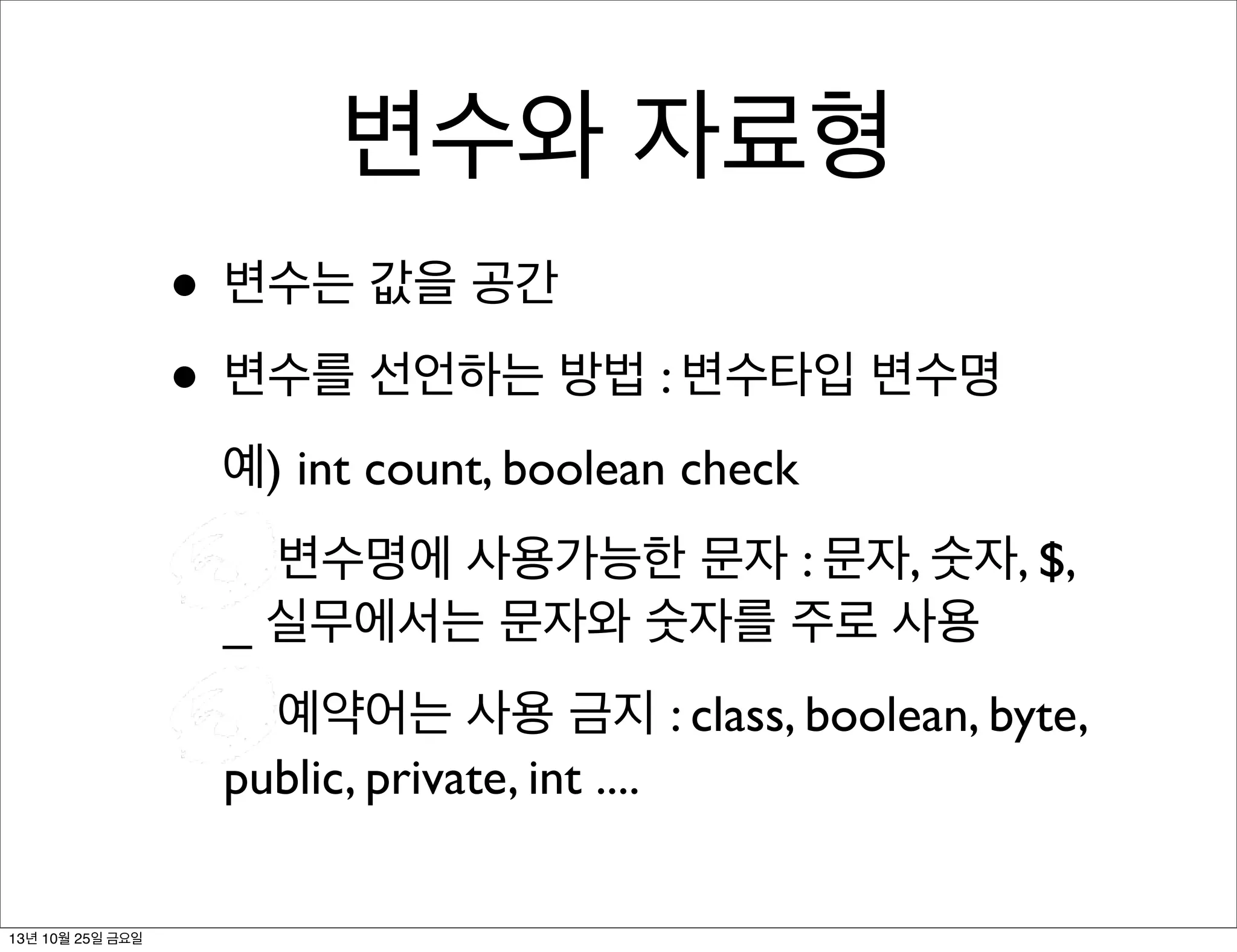 변수와 자료형
• 변수는 값을 공간
• 변수를 선언하는 방법 : 변수타입 변수명
예) int count, boolean check
변수명에 사용가능한 문자 : 문자, 숫자, $,
_ 실무에서는 문자와 숫자를 주로 사용
예약어는 사용 금지 : class, boolean, byte,
public, private, int ....
13년 10월 25일 금요일

 