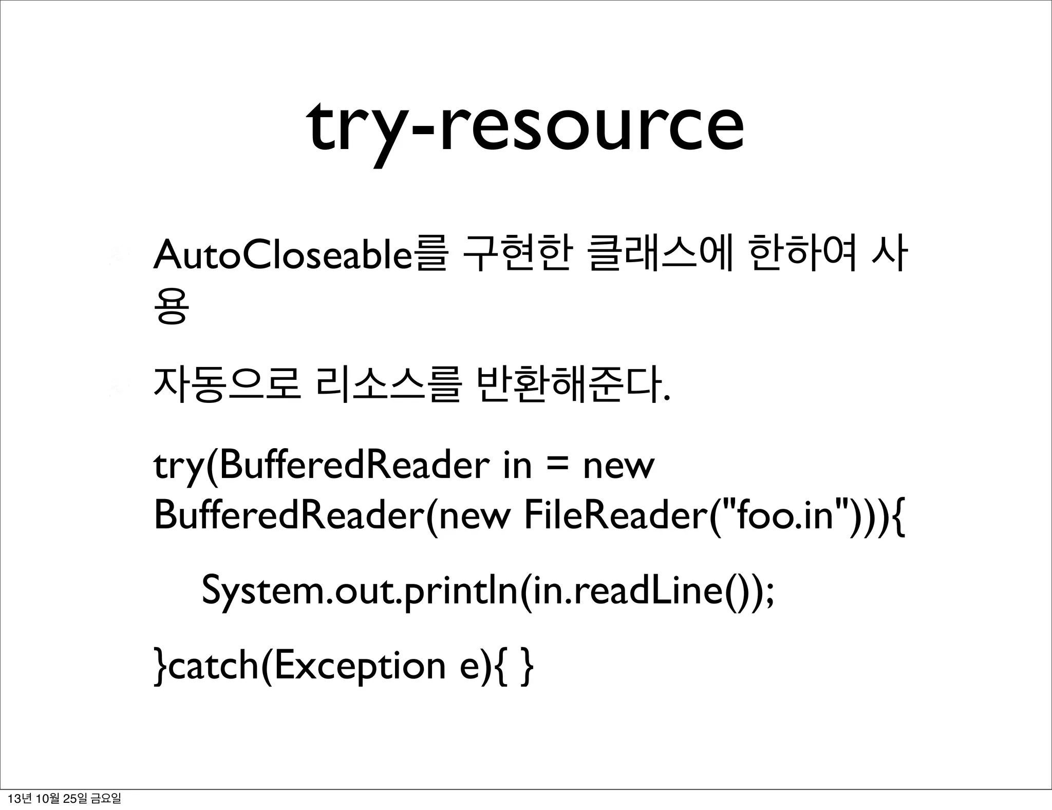 try-resource
AutoCloseable를 구현한 클래스에 한하여 사
용
자동으로 리소스를 반환해준다.
try(BufferedReader in = new
BufferedReader(new FileReader("foo.in"))){
	

 System.out.println(in.readLine());
}catch(Exception e){ }
13년 10월 25일 금요일

 